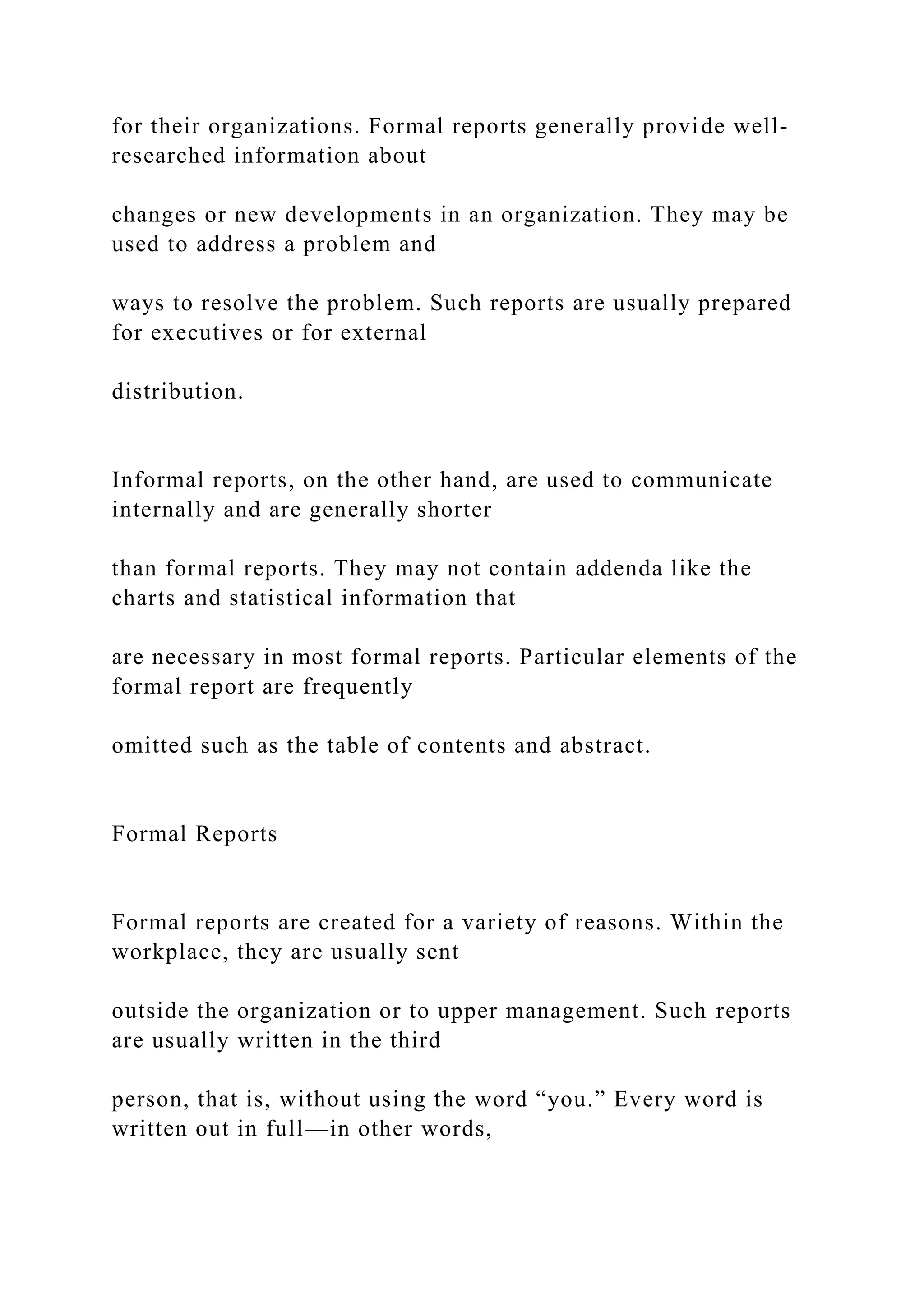 for their organizations. Formal reports generally provide well-
researched information about
changes or new developments in an organization. They may be
used to address a problem and
ways to resolve the problem. Such reports are usually prepared
for executives or for external
distribution.
Informal reports, on the other hand, are used to communicate
internally and are generally shorter
than formal reports. They may not contain addenda like the
charts and statistical information that
are necessary in most formal reports. Particular elements of the
formal report are frequently
omitted such as the table of contents and abstract.
Formal Reports
Formal reports are created for a variety of reasons. Within the
workplace, they are usually sent
outside the organization or to upper management. Such reports
are usually written in the third
person, that is, without using the word “you.” Every word is
written out in full—in other words,
 