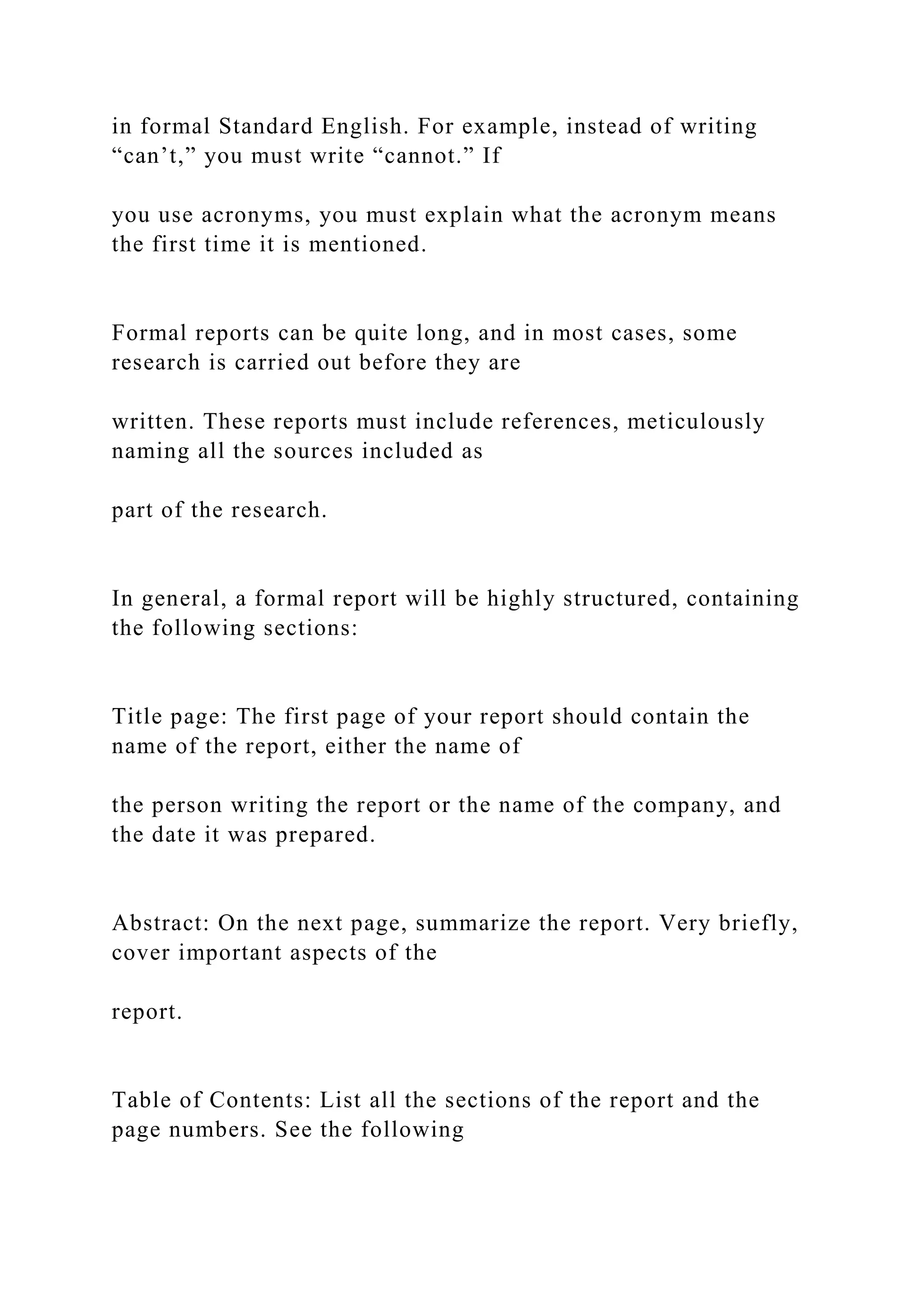 in formal Standard English. For example, instead of writing
“can’t,” you must write “cannot.” If
you use acronyms, you must explain what the acronym means
the first time it is mentioned.
Formal reports can be quite long, and in most cases, some
research is carried out before they are
written. These reports must include references, meticulously
naming all the sources included as
part of the research.
In general, a formal report will be highly structured, containing
the following sections:
Title page: The first page of your report should contain the
name of the report, either the name of
the person writing the report or the name of the company, and
the date it was prepared.
Abstract: On the next page, summarize the report. Very briefly,
cover important aspects of the
report.
Table of Contents: List all the sections of the report and the
page numbers. See the following
 