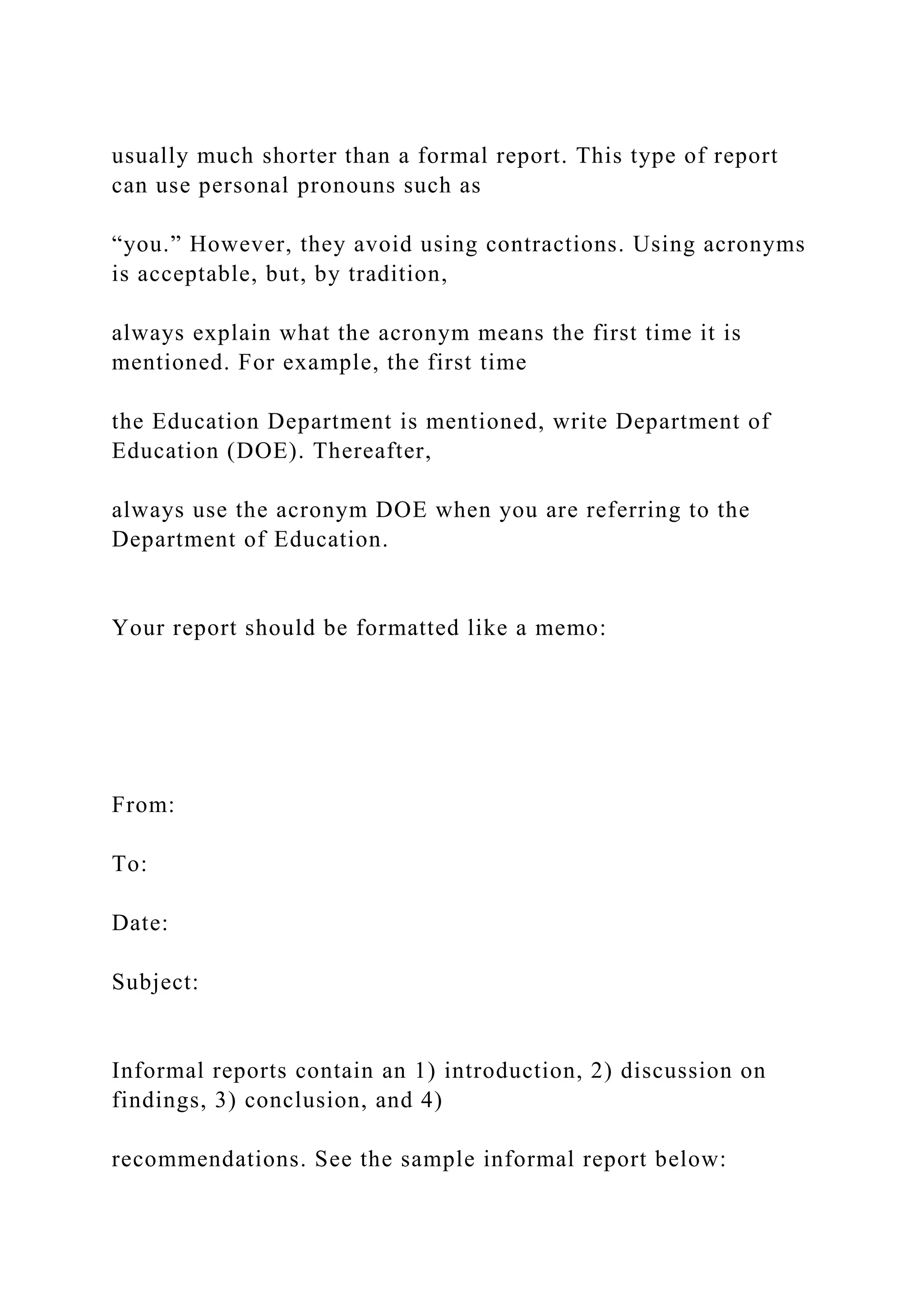 usually much shorter than a formal report. This type of report
can use personal pronouns such as
“you.” However, they avoid using contractions. Using acronyms
is acceptable, but, by tradition,
always explain what the acronym means the first time it is
mentioned. For example, the first time
the Education Department is mentioned, write Department of
Education (DOE). Thereafter,
always use the acronym DOE when you are referring to the
Department of Education.
Your report should be formatted like a memo:
From:
To:
Date:
Subject:
Informal reports contain an 1) introduction, 2) discussion on
findings, 3) conclusion, and 4)
recommendations. See the sample informal report below:
 