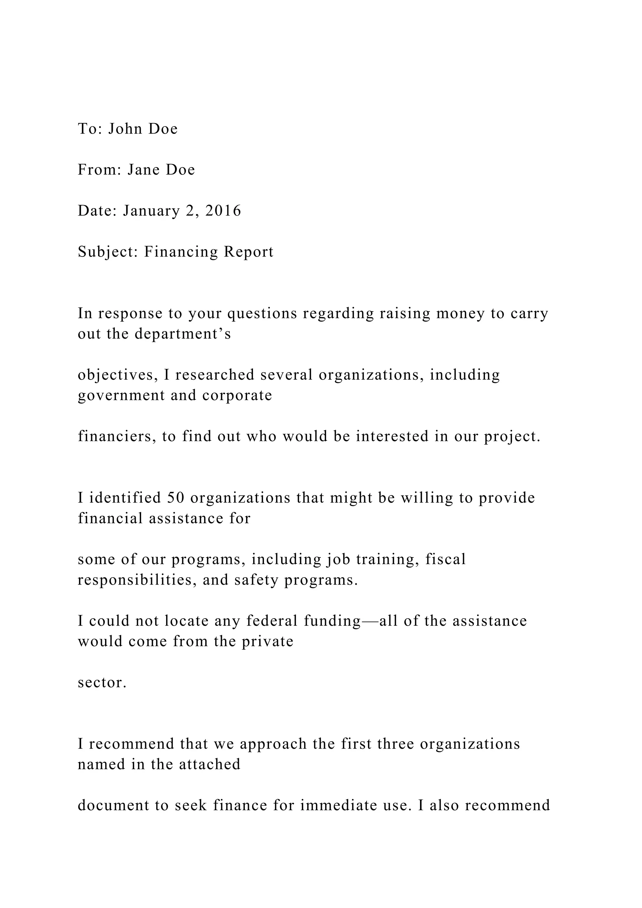 To: John Doe
From: Jane Doe
Date: January 2, 2016
Subject: Financing Report
In response to your questions regarding raising money to carry
out the department’s
objectives, I researched several organizations, including
government and corporate
financiers, to find out who would be interested in our project.
I identified 50 organizations that might be willing to provide
financial assistance for
some of our programs, including job training, fiscal
responsibilities, and safety programs.
I could not locate any federal funding—all of the assistance
would come from the private
sector.
I recommend that we approach the first three organizations
named in the attached
document to seek finance for immediate use. I also recommend
 