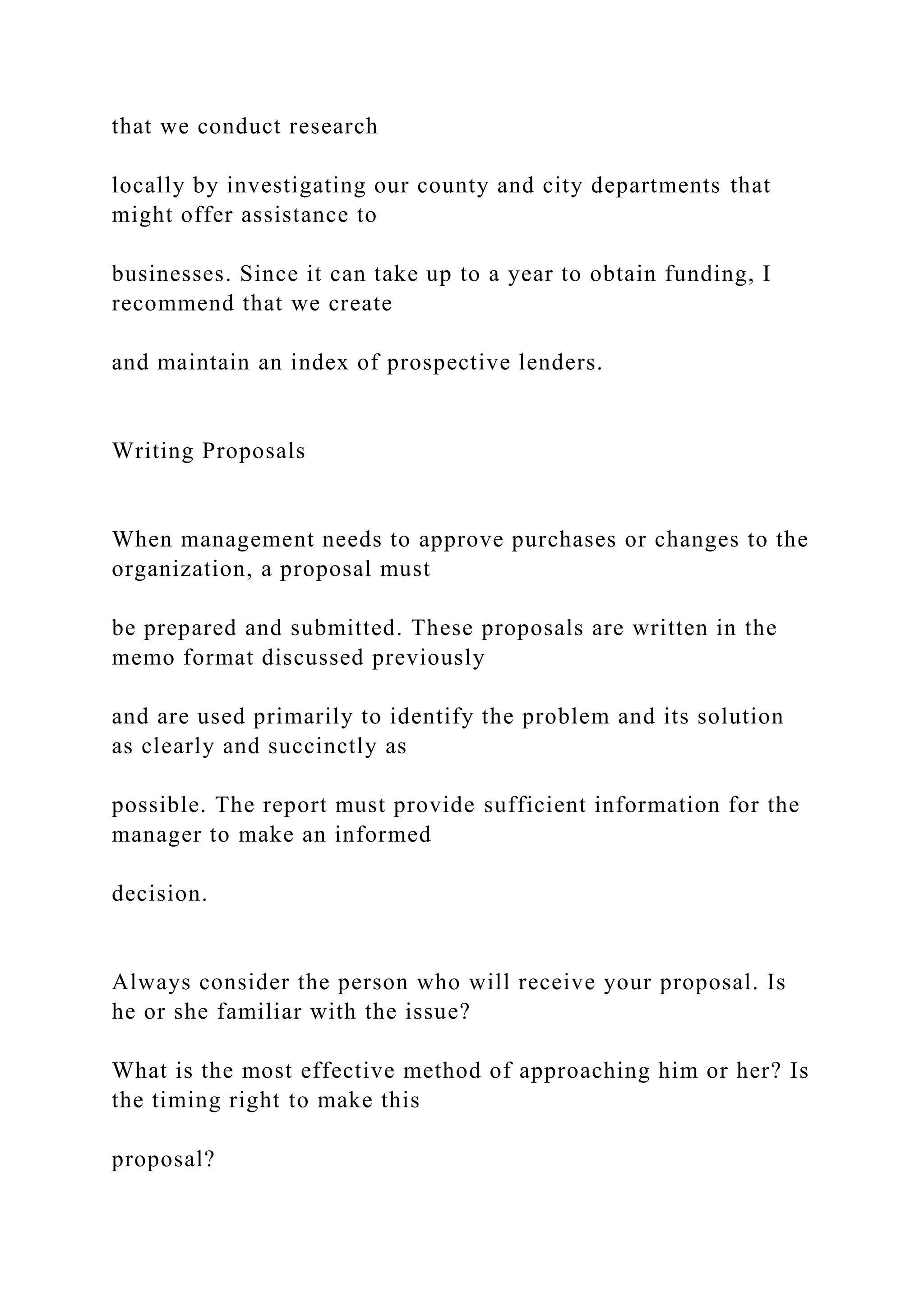 that we conduct research
locally by investigating our county and city departments that
might offer assistance to
businesses. Since it can take up to a year to obtain funding, I
recommend that we create
and maintain an index of prospective lenders.
Writing Proposals
When management needs to approve purchases or changes to the
organization, a proposal must
be prepared and submitted. These proposals are written in the
memo format discussed previously
and are used primarily to identify the problem and its solution
as clearly and succinctly as
possible. The report must provide sufficient information for the
manager to make an informed
decision.
Always consider the person who will receive your proposal. Is
he or she familiar with the issue?
What is the most effective method of approaching him or her? Is
the timing right to make this
proposal?
 