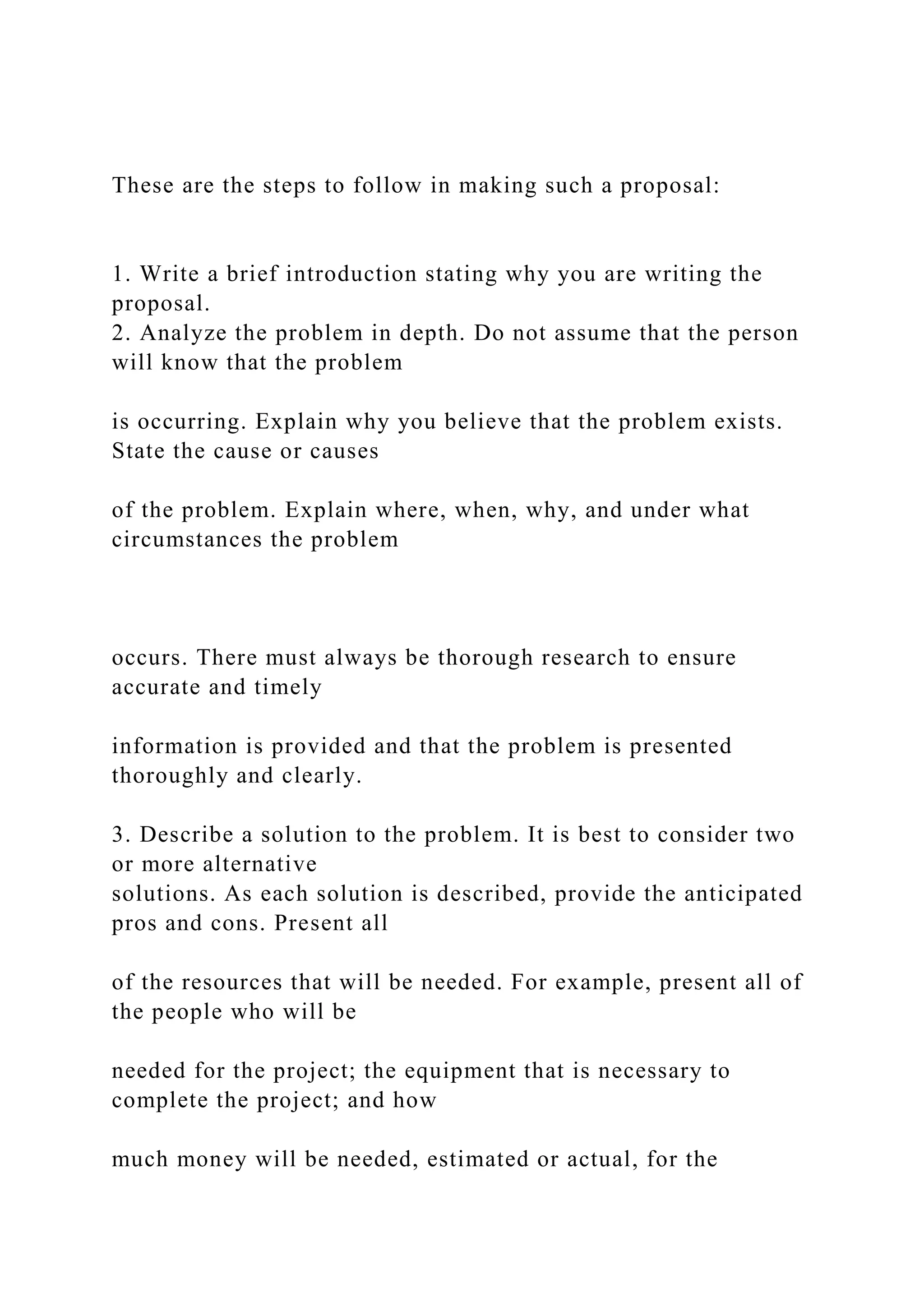 These are the steps to follow in making such a proposal:
1. Write a brief introduction stating why you are writing the
proposal.
2. Analyze the problem in depth. Do not assume that the person
will know that the problem
is occurring. Explain why you believe that the problem exists.
State the cause or causes
of the problem. Explain where, when, why, and under what
circumstances the problem
occurs. There must always be thorough research to ensure
accurate and timely
information is provided and that the problem is presented
thoroughly and clearly.
3. Describe a solution to the problem. It is best to consider two
or more alternative
solutions. As each solution is described, provide the anticipated
pros and cons. Present all
of the resources that will be needed. For example, present all of
the people who will be
needed for the project; the equipment that is necessary to
complete the project; and how
much money will be needed, estimated or actual, for the
 
