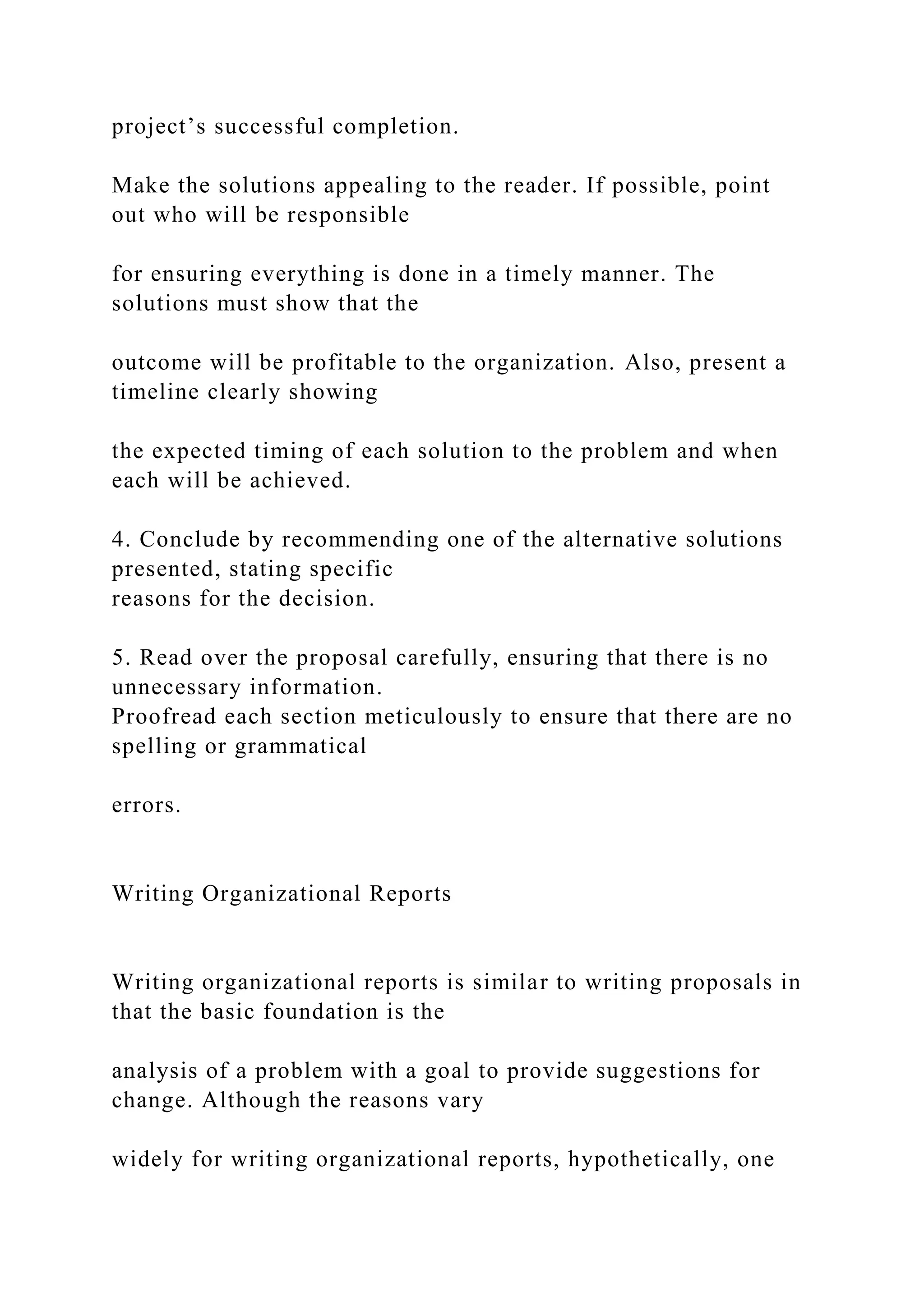 project’s successful completion.
Make the solutions appealing to the reader. If possible, point
out who will be responsible
for ensuring everything is done in a timely manner. The
solutions must show that the
outcome will be profitable to the organization. Also, present a
timeline clearly showing
the expected timing of each solution to the problem and when
each will be achieved.
4. Conclude by recommending one of the alternative solutions
presented, stating specific
reasons for the decision.
5. Read over the proposal carefully, ensuring that there is no
unnecessary information.
Proofread each section meticulously to ensure that there are no
spelling or grammatical
errors.
Writing Organizational Reports
Writing organizational reports is similar to writing proposals in
that the basic foundation is the
analysis of a problem with a goal to provide suggestions for
change. Although the reasons vary
widely for writing organizational reports, hypothetically, one
 