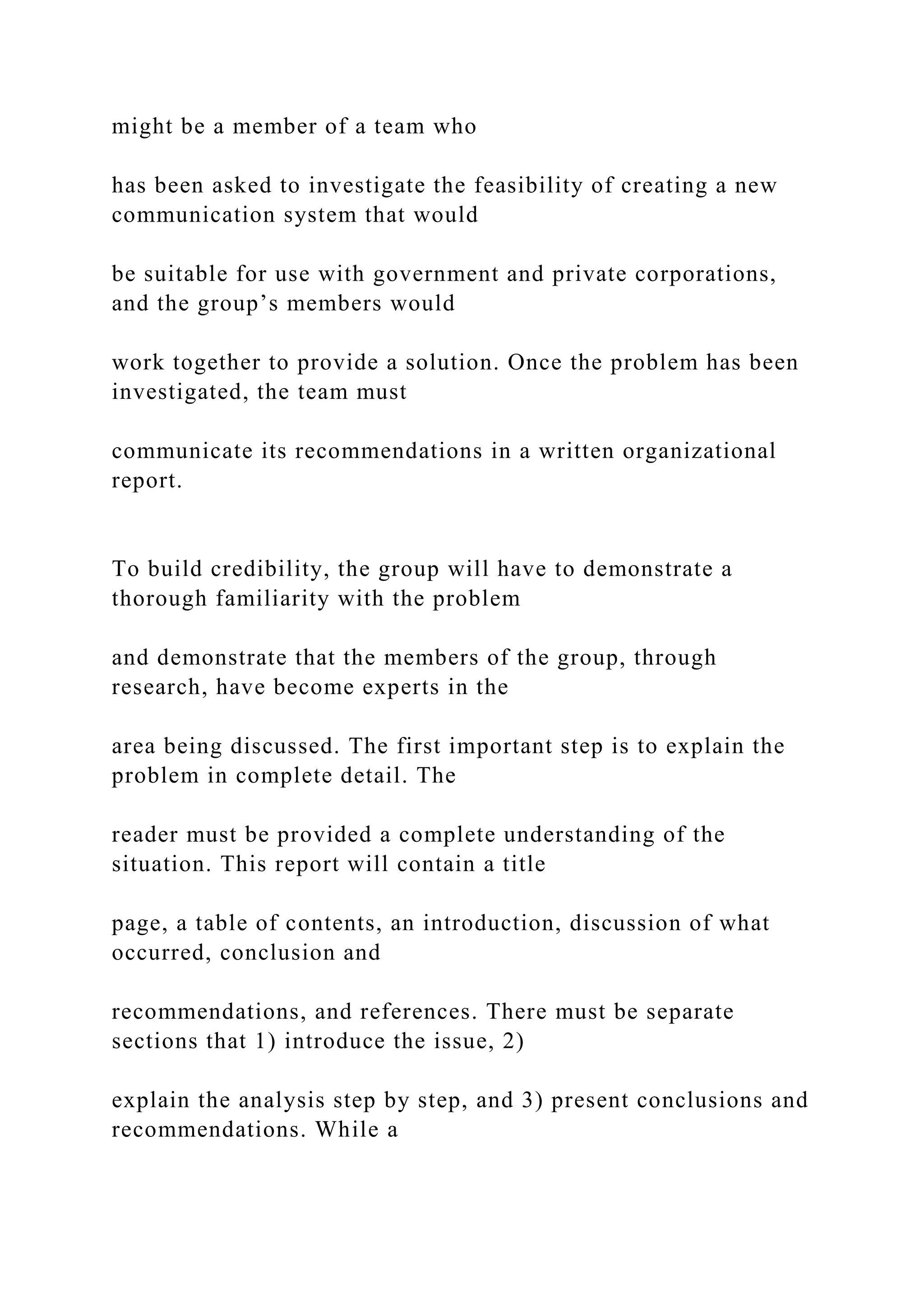 might be a member of a team who
has been asked to investigate the feasibility of creating a new
communication system that would
be suitable for use with government and private corporations,
and the group’s members would
work together to provide a solution. Once the problem has been
investigated, the team must
communicate its recommendations in a written organizational
report.
To build credibility, the group will have to demonstrate a
thorough familiarity with the problem
and demonstrate that the members of the group, through
research, have become experts in the
area being discussed. The first important step is to explain the
problem in complete detail. The
reader must be provided a complete understanding of the
situation. This report will contain a title
page, a table of contents, an introduction, discussion of what
occurred, conclusion and
recommendations, and references. There must be separate
sections that 1) introduce the issue, 2)
explain the analysis step by step, and 3) present conclusions and
recommendations. While a
 