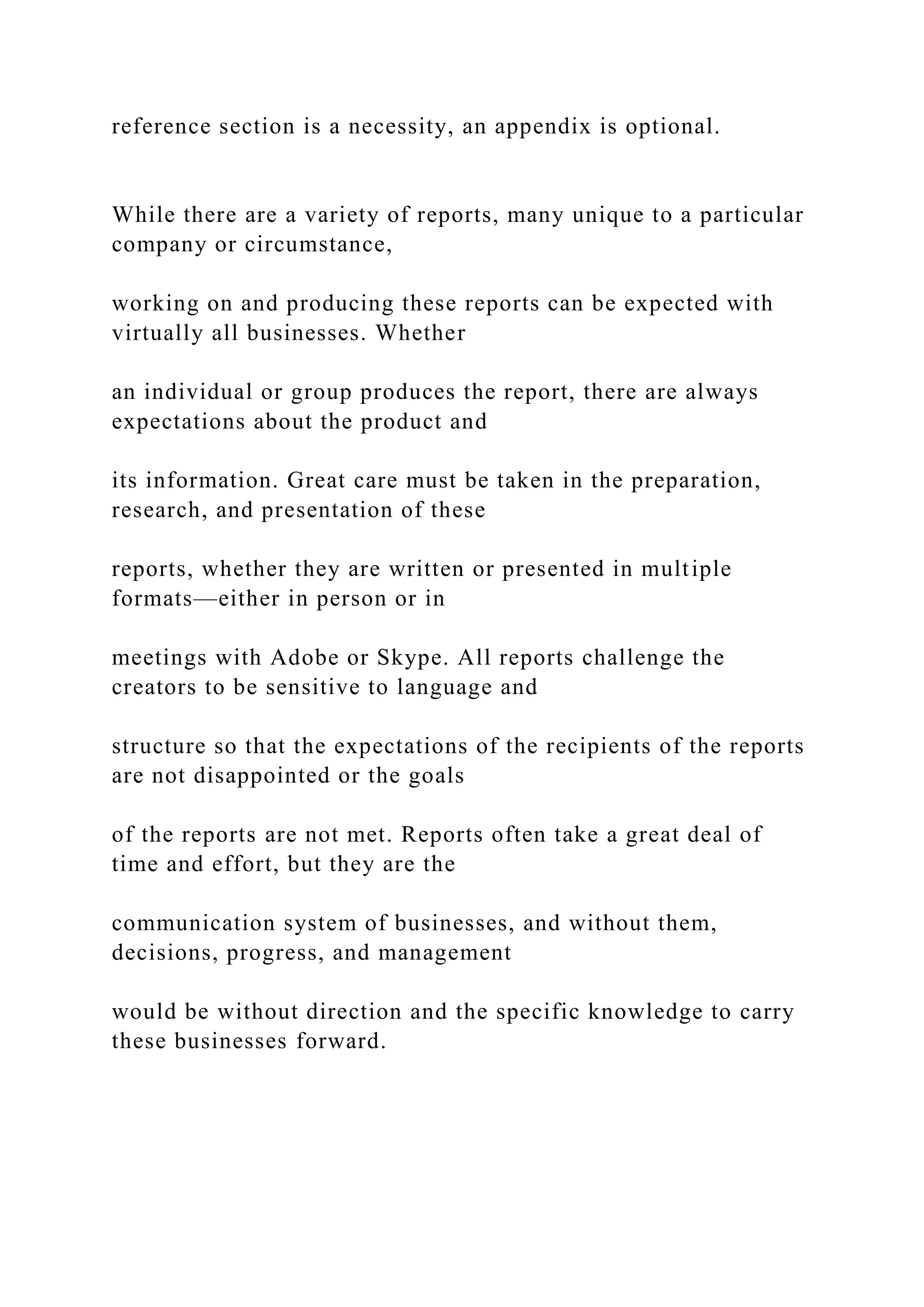 reference section is a necessity, an appendix is optional.
While there are a variety of reports, many unique to a particular
company or circumstance,
working on and producing these reports can be expected with
virtually all businesses. Whether
an individual or group produces the report, there are always
expectations about the product and
its information. Great care must be taken in the preparation,
research, and presentation of these
reports, whether they are written or presented in multiple
formats—either in person or in
meetings with Adobe or Skype. All reports challenge the
creators to be sensitive to language and
structure so that the expectations of the recipients of the reports
are not disappointed or the goals
of the reports are not met. Reports often take a great deal of
time and effort, but they are the
communication system of businesses, and without them,
decisions, progress, and management
would be without direction and the specific knowledge to carry
these businesses forward.
 