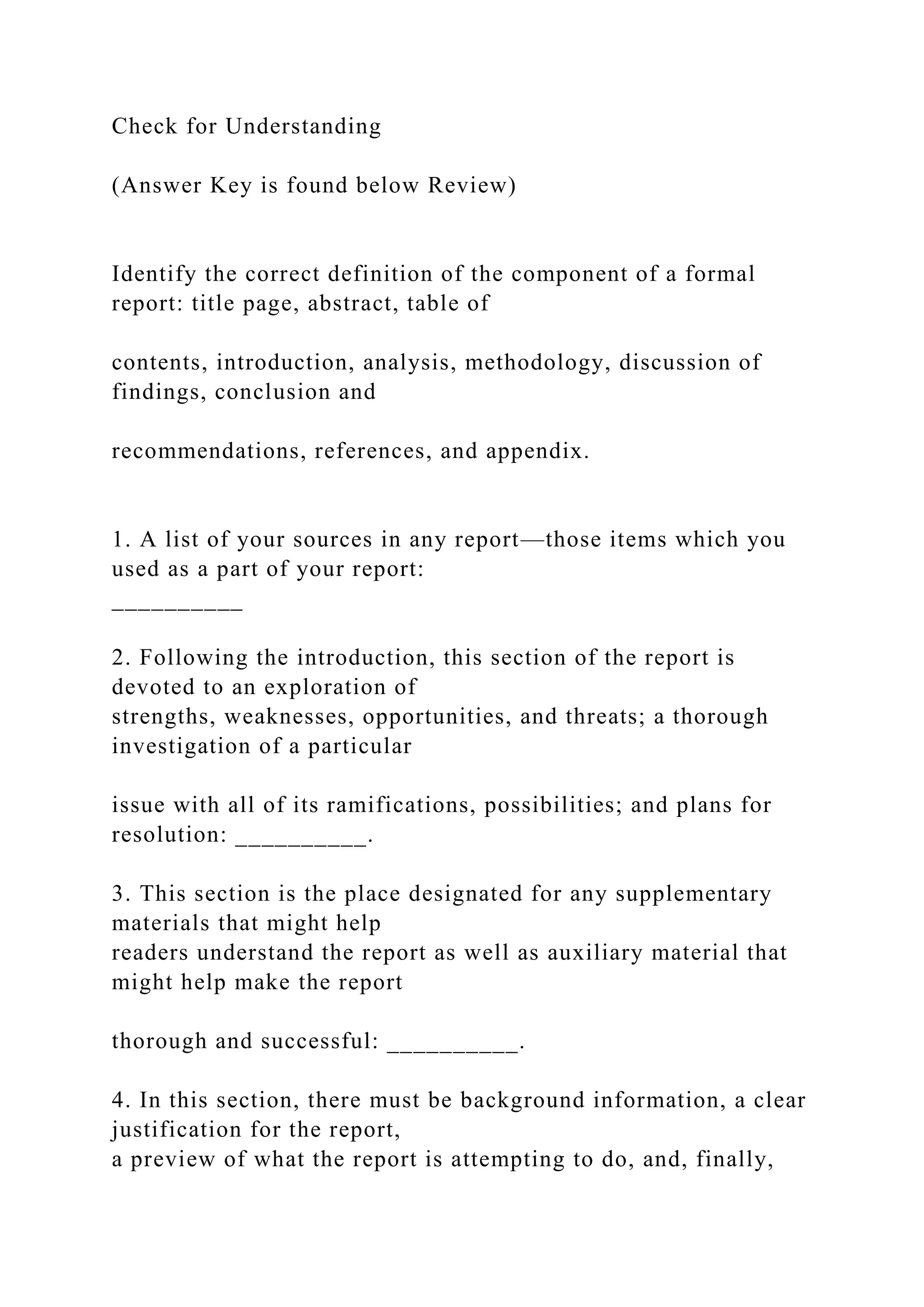 Check for Understanding
(Answer Key is found below Review)
Identify the correct definition of the component of a formal
report: title page, abstract, table of
contents, introduction, analysis, methodology, discussion of
findings, conclusion and
recommendations, references, and appendix.
1. A list of your sources in any report—those items which you
used as a part of your report:
__________
2. Following the introduction, this section of the report is
devoted to an exploration of
strengths, weaknesses, opportunities, and threats; a thorough
investigation of a particular
issue with all of its ramifications, possibilities; and plans for
resolution: __________.
3. This section is the place designated for any supplementary
materials that might help
readers understand the report as well as auxiliary material that
might help make the report
thorough and successful: __________.
4. In this section, there must be background information, a clear
justification for the report,
a preview of what the report is attempting to do, and, finally,
 