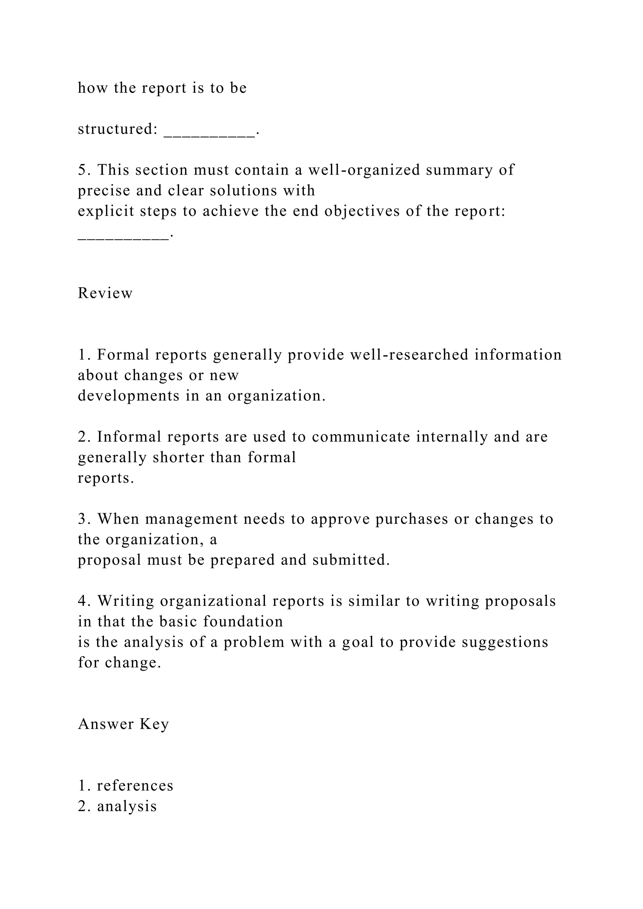 how the report is to be
structured: __________.
5. This section must contain a well-organized summary of
precise and clear solutions with
explicit steps to achieve the end objectives of the report:
__________.
Review
1. Formal reports generally provide well-researched information
about changes or new
developments in an organization.
2. Informal reports are used to communicate internally and are
generally shorter than formal
reports.
3. When management needs to approve purchases or changes to
the organization, a
proposal must be prepared and submitted.
4. Writing organizational reports is similar to writing proposals
in that the basic foundation
is the analysis of a problem with a goal to provide suggestions
for change.
Answer Key
1. references
2. analysis
 