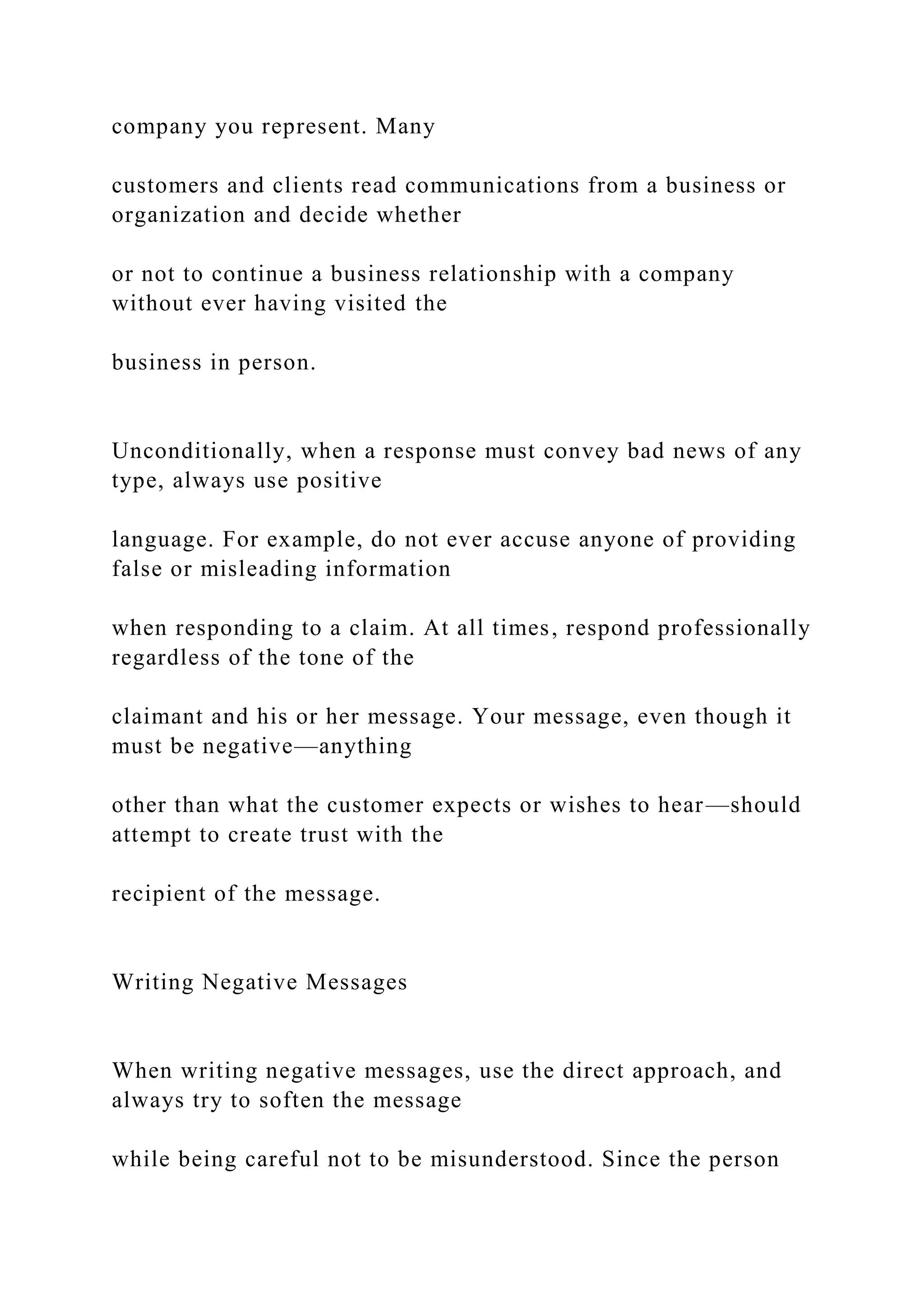company you represent. Many
customers and clients read communications from a business or
organization and decide whether
or not to continue a business relationship with a company
without ever having visited the
business in person.
Unconditionally, when a response must convey bad news of any
type, always use positive
language. For example, do not ever accuse anyone of providing
false or misleading information
when responding to a claim. At all times, respond professionally
regardless of the tone of the
claimant and his or her message. Your message, even though it
must be negative—anything
other than what the customer expects or wishes to hear—should
attempt to create trust with the
recipient of the message.
Writing Negative Messages
When writing negative messages, use the direct approach, and
always try to soften the message
while being careful not to be misunderstood. Since the person
 