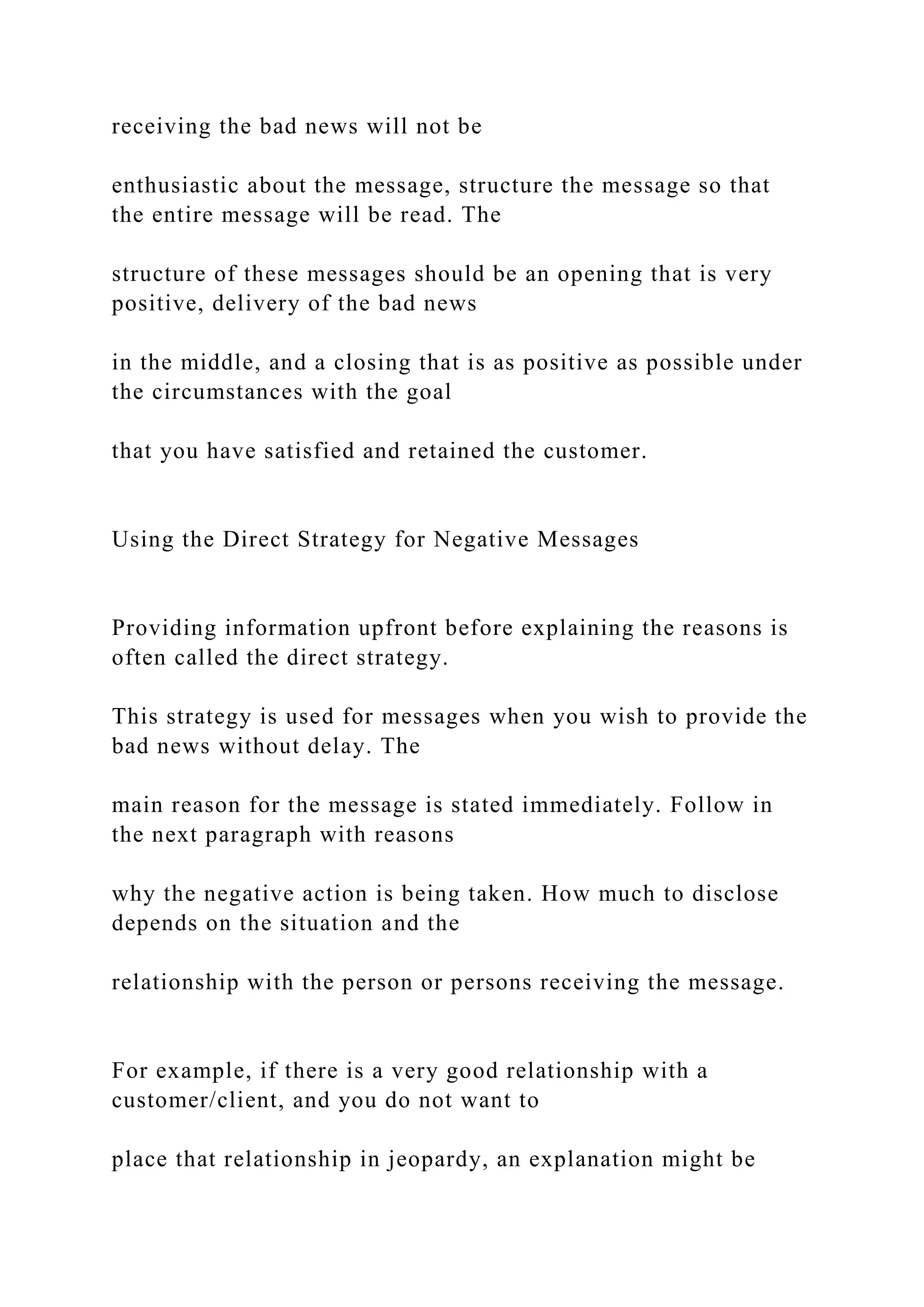 receiving the bad news will not be
enthusiastic about the message, structure the message so that
the entire message will be read. The
structure of these messages should be an opening that is very
positive, delivery of the bad news
in the middle, and a closing that is as positive as possible under
the circumstances with the goal
that you have satisfied and retained the customer.
Using the Direct Strategy for Negative Messages
Providing information upfront before explaining the reasons is
often called the direct strategy.
This strategy is used for messages when you wish to provide the
bad news without delay. The
main reason for the message is stated immediately. Follow in
the next paragraph with reasons
why the negative action is being taken. How much to disclose
depends on the situation and the
relationship with the person or persons receiving the message.
For example, if there is a very good relationship with a
customer/client, and you do not want to
place that relationship in jeopardy, an explanation might be
 