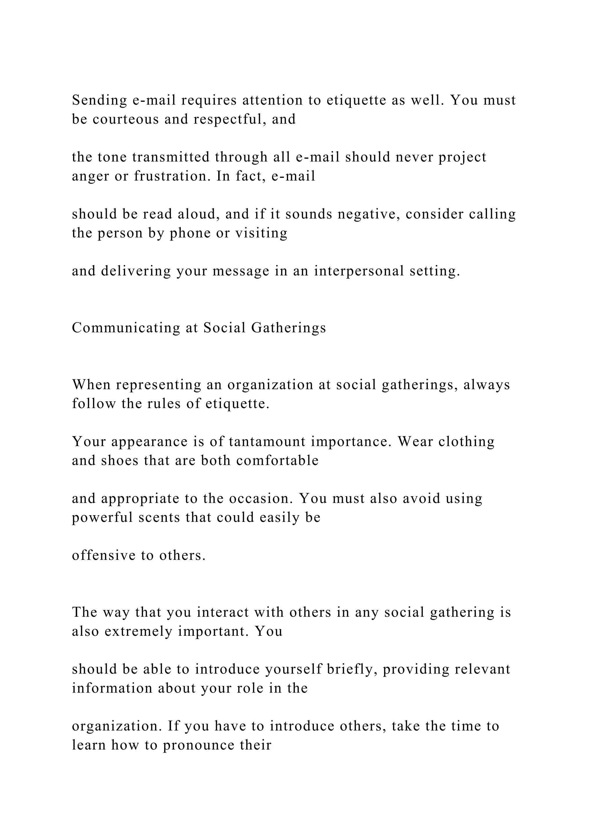 Sending e-mail requires attention to etiquette as well. You must
be courteous and respectful, and
the tone transmitted through all e-mail should never project
anger or frustration. In fact, e-mail
should be read aloud, and if it sounds negative, consider calling
the person by phone or visiting
and delivering your message in an interpersonal setting.
Communicating at Social Gatherings
When representing an organization at social gatherings, always
follow the rules of etiquette.
Your appearance is of tantamount importance. Wear clothing
and shoes that are both comfortable
and appropriate to the occasion. You must also avoid using
powerful scents that could easily be
offensive to others.
The way that you interact with others in any social gathering is
also extremely important. You
should be able to introduce yourself briefly, providing relevant
information about your role in the
organization. If you have to introduce others, take the time to
learn how to pronounce their
 