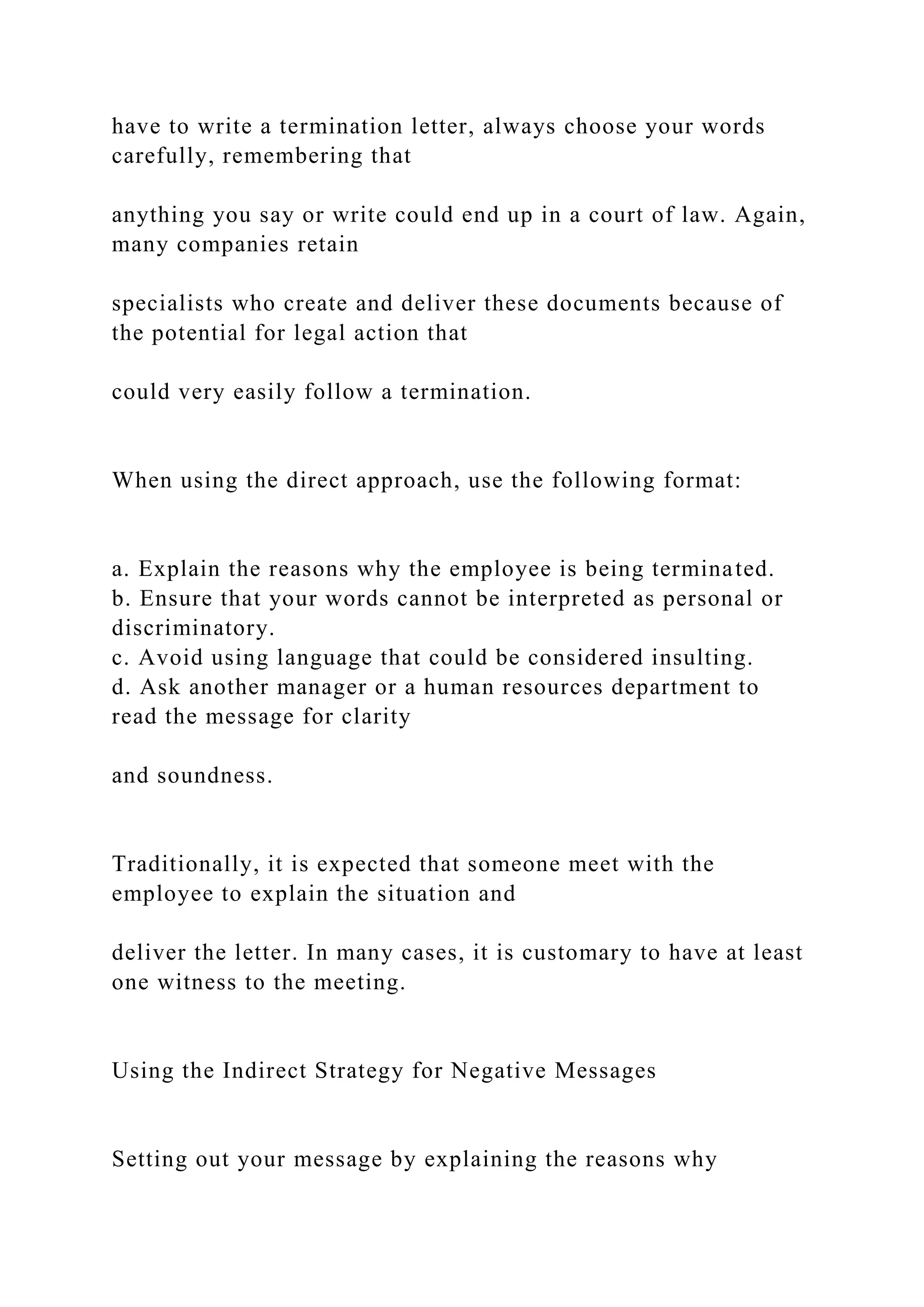 have to write a termination letter, always choose your words
carefully, remembering that
anything you say or write could end up in a court of law. Again,
many companies retain
specialists who create and deliver these documents because of
the potential for legal action that
could very easily follow a termination.
When using the direct approach, use the following format:
a. Explain the reasons why the employee is being terminated.
b. Ensure that your words cannot be interpreted as personal or
discriminatory.
c. Avoid using language that could be considered insulting.
d. Ask another manager or a human resources department to
read the message for clarity
and soundness.
Traditionally, it is expected that someone meet with the
employee to explain the situation and
deliver the letter. In many cases, it is customary to have at least
one witness to the meeting.
Using the Indirect Strategy for Negative Messages
Setting out your message by explaining the reasons why
 