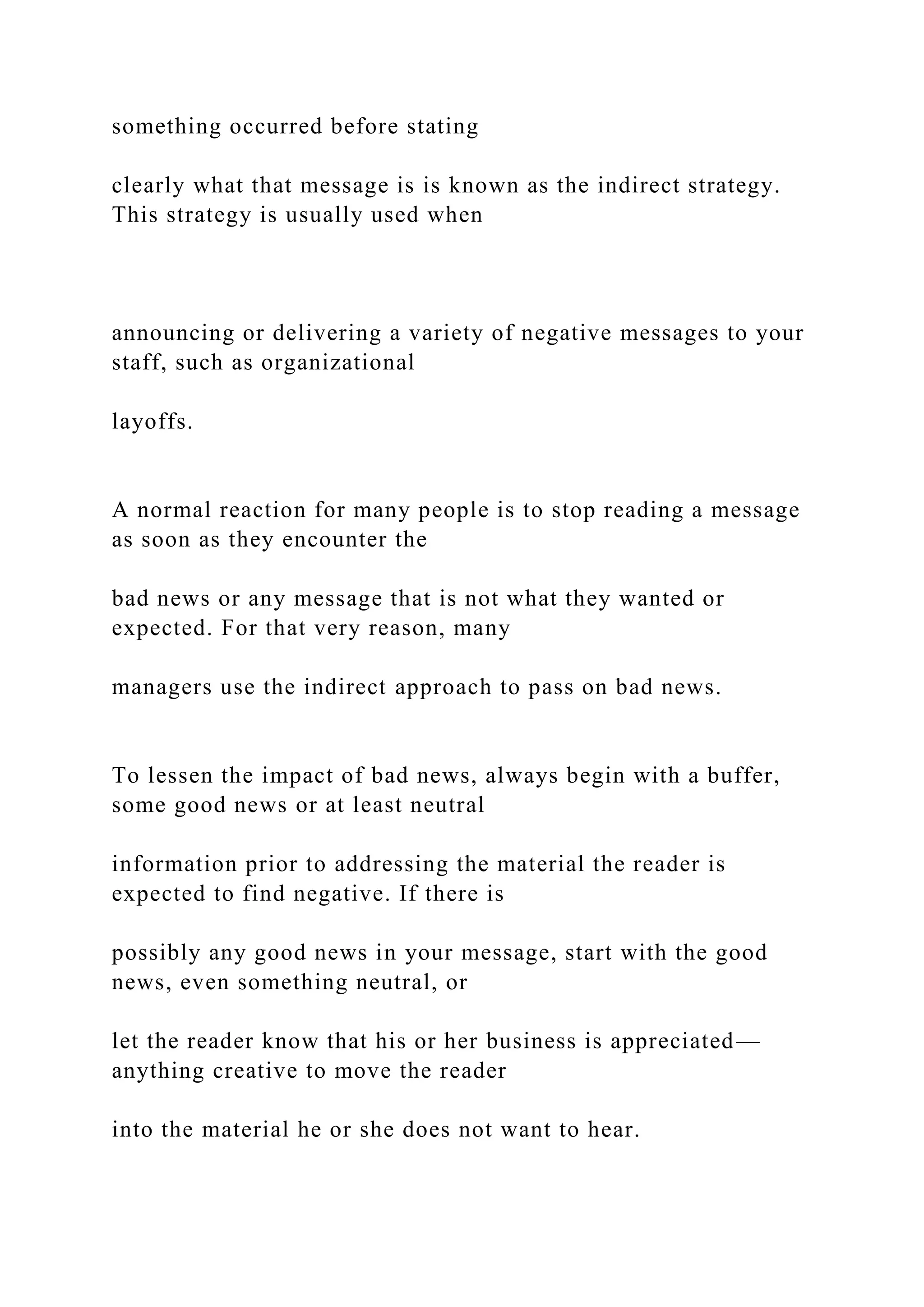 something occurred before stating
clearly what that message is is known as the indirect strategy.
This strategy is usually used when
announcing or delivering a variety of negative messages to your
staff, such as organizational
layoffs.
A normal reaction for many people is to stop reading a message
as soon as they encounter the
bad news or any message that is not what they wanted or
expected. For that very reason, many
managers use the indirect approach to pass on bad news.
To lessen the impact of bad news, always begin with a buffer,
some good news or at least neutral
information prior to addressing the material the reader is
expected to find negative. If there is
possibly any good news in your message, start with the good
news, even something neutral, or
let the reader know that his or her business is appreciated—
anything creative to move the reader
into the material he or she does not want to hear.
 