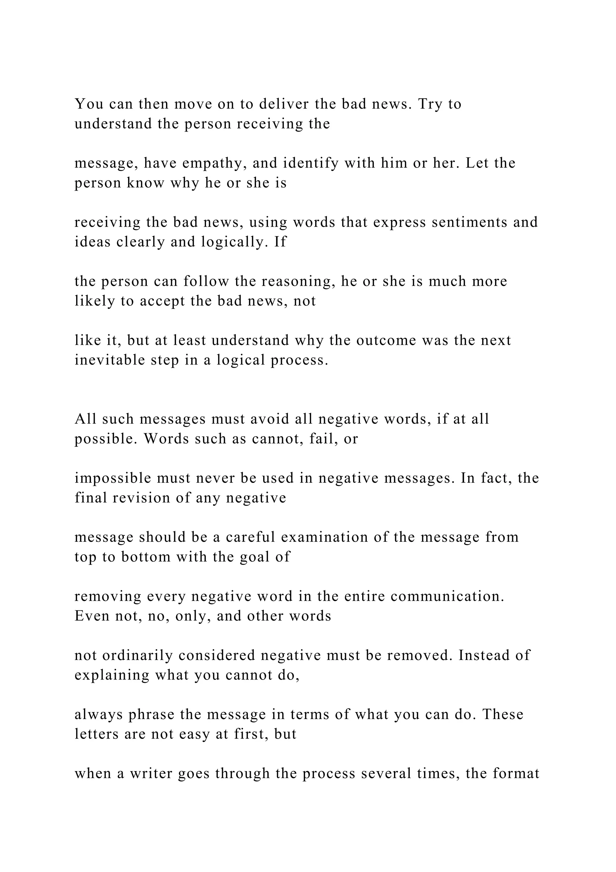 You can then move on to deliver the bad news. Try to
understand the person receiving the
message, have empathy, and identify with him or her. Let the
person know why he or she is
receiving the bad news, using words that express sentiments and
ideas clearly and logically. If
the person can follow the reasoning, he or she is much more
likely to accept the bad news, not
like it, but at least understand why the outcome was the next
inevitable step in a logical process.
All such messages must avoid all negative words, if at all
possible. Words such as cannot, fail, or
impossible must never be used in negative messages. In fact, the
final revision of any negative
message should be a careful examination of the message from
top to bottom with the goal of
removing every negative word in the entire communication.
Even not, no, only, and other words
not ordinarily considered negative must be removed. Instead of
explaining what you cannot do,
always phrase the message in terms of what you can do. These
letters are not easy at first, but
when a writer goes through the process several times, the format
 
