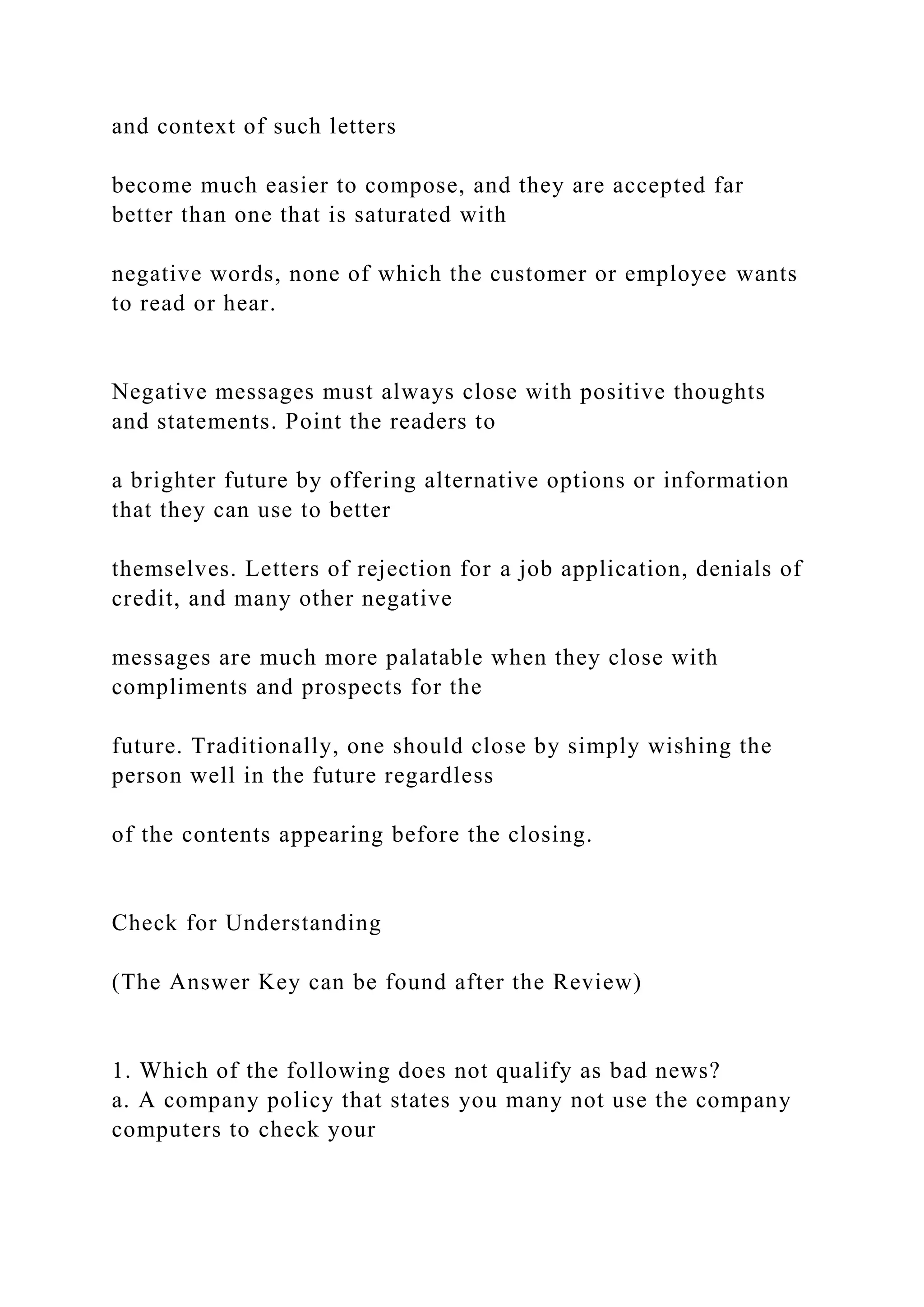 and context of such letters
become much easier to compose, and they are accepted far
better than one that is saturated with
negative words, none of which the customer or employee wants
to read or hear.
Negative messages must always close with positive thoughts
and statements. Point the readers to
a brighter future by offering alternative options or information
that they can use to better
themselves. Letters of rejection for a job application, denials of
credit, and many other negative
messages are much more palatable when they close with
compliments and prospects for the
future. Traditionally, one should close by simply wishing the
person well in the future regardless
of the contents appearing before the closing.
Check for Understanding
(The Answer Key can be found after the Review)
1. Which of the following does not qualify as bad news?
a. A company policy that states you many not use the company
computers to check your
 