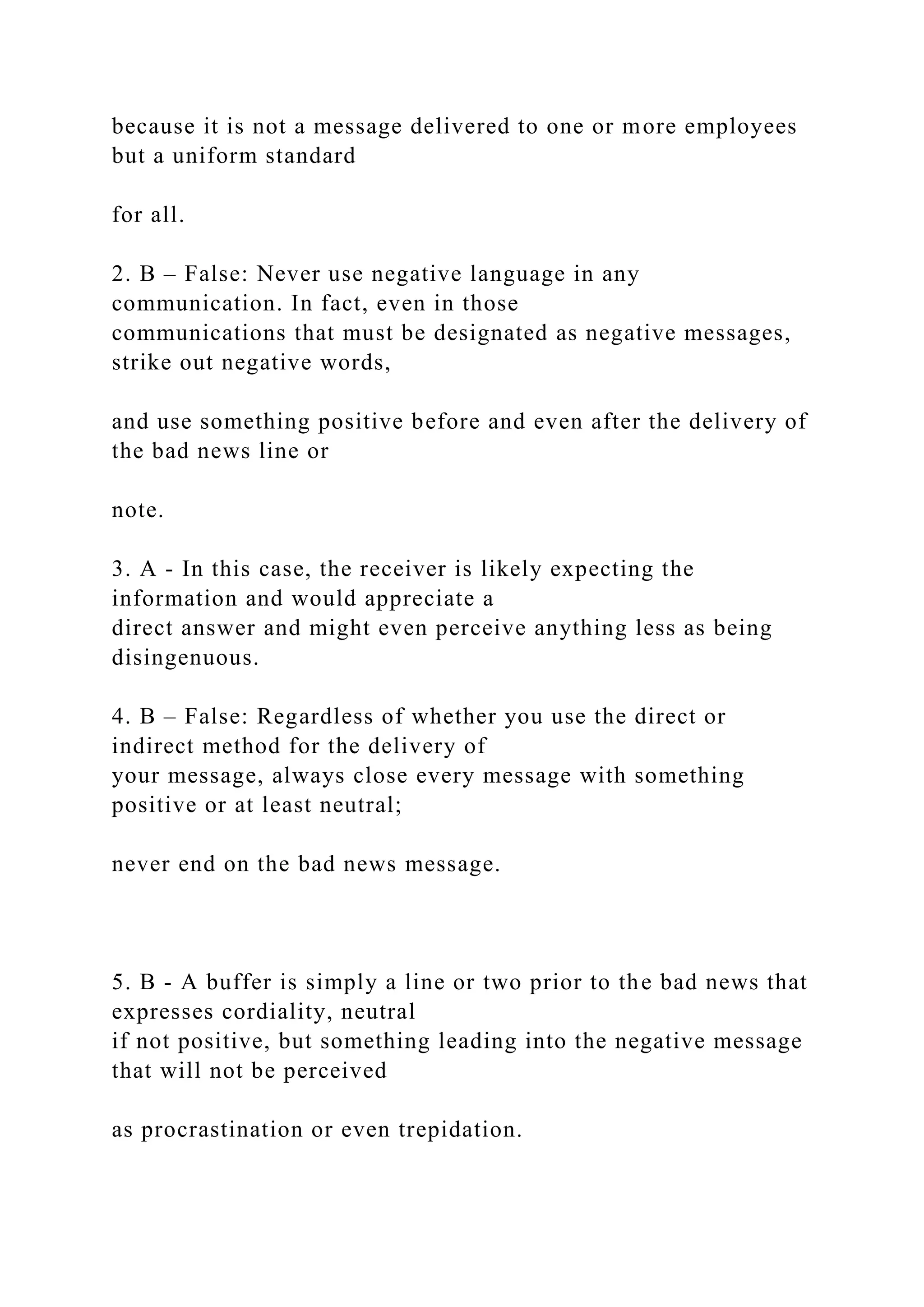 because it is not a message delivered to one or more employees
but a uniform standard
for all.
2. B – False: Never use negative language in any
communication. In fact, even in those
communications that must be designated as negative messages,
strike out negative words,
and use something positive before and even after the delivery of
the bad news line or
note.
3. A - In this case, the receiver is likely expecting the
information and would appreciate a
direct answer and might even perceive anything less as being
disingenuous.
4. B – False: Regardless of whether you use the direct or
indirect method for the delivery of
your message, always close every message with something
positive or at least neutral;
never end on the bad news message.
5. B - A buffer is simply a line or two prior to the bad news that
expresses cordiality, neutral
if not positive, but something leading into the negative message
that will not be perceived
as procrastination or even trepidation.
 