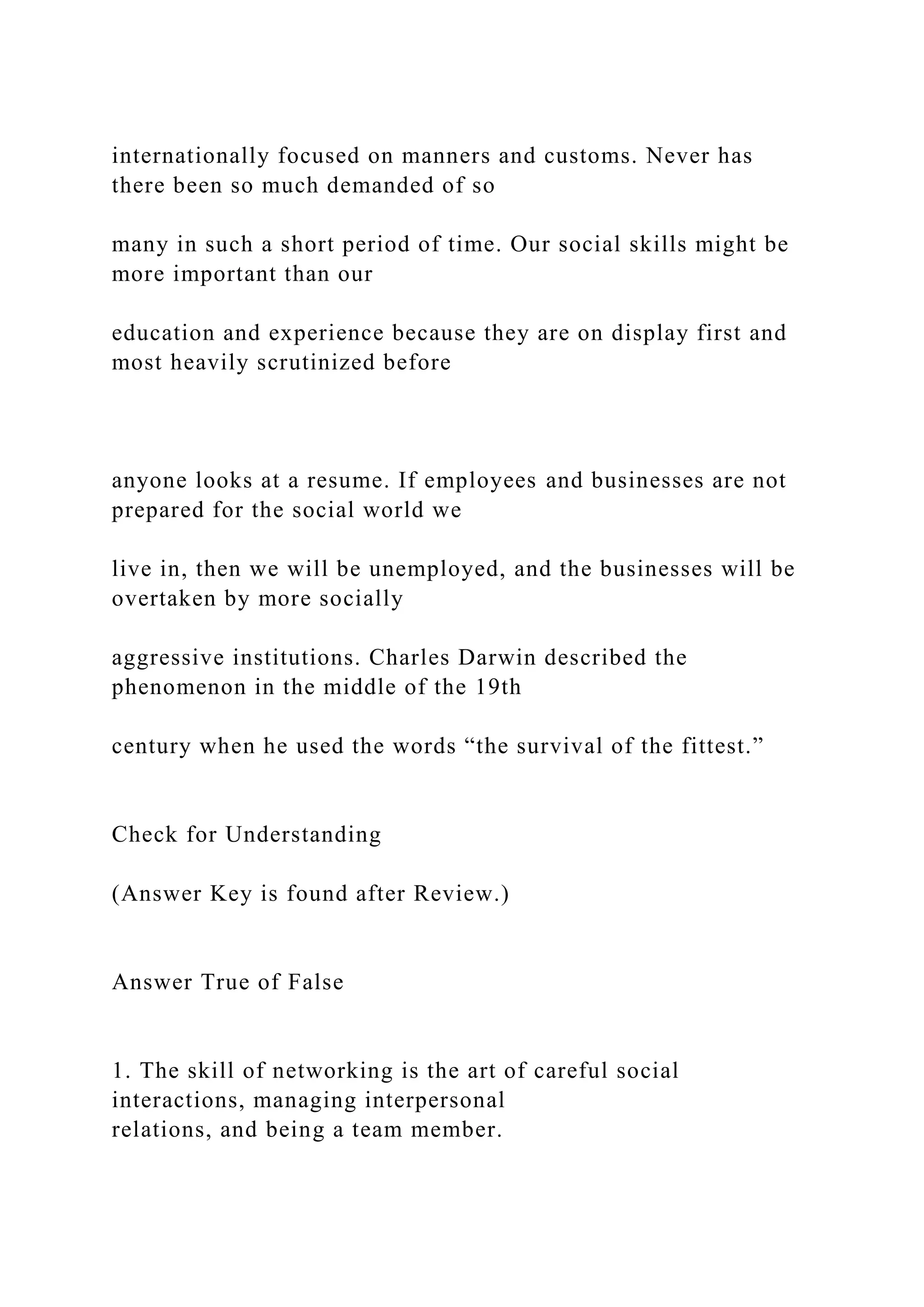 internationally focused on manners and customs. Never has
there been so much demanded of so
many in such a short period of time. Our social skills might be
more important than our
education and experience because they are on display first and
most heavily scrutinized before
anyone looks at a resume. If employees and businesses are not
prepared for the social world we
live in, then we will be unemployed, and the businesses will be
overtaken by more socially
aggressive institutions. Charles Darwin described the
phenomenon in the middle of the 19th
century when he used the words “the survival of the fittest.”
Check for Understanding
(Answer Key is found after Review.)
Answer True of False
1. The skill of networking is the art of careful social
interactions, managing interpersonal
relations, and being a team member.
 