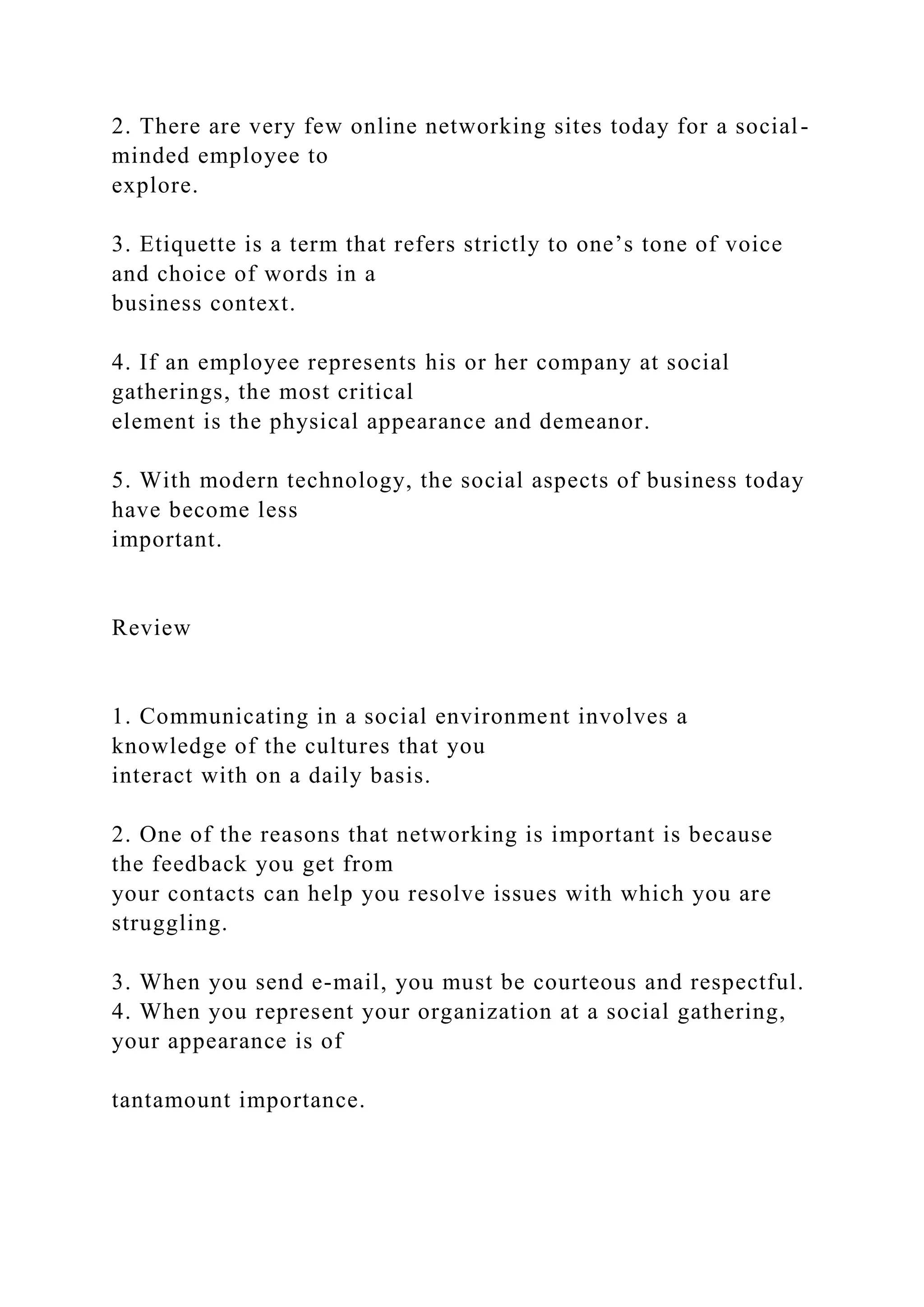 2. There are very few online networking sites today for a social-
minded employee to
explore.
3. Etiquette is a term that refers strictly to one’s tone of voice
and choice of words in a
business context.
4. If an employee represents his or her company at social
gatherings, the most critical
element is the physical appearance and demeanor.
5. With modern technology, the social aspects of business today
have become less
important.
Review
1. Communicating in a social environment involves a
knowledge of the cultures that you
interact with on a daily basis.
2. One of the reasons that networking is important is because
the feedback you get from
your contacts can help you resolve issues with which you are
struggling.
3. When you send e-mail, you must be courteous and respectful.
4. When you represent your organization at a social gathering,
your appearance is of
tantamount importance.
 