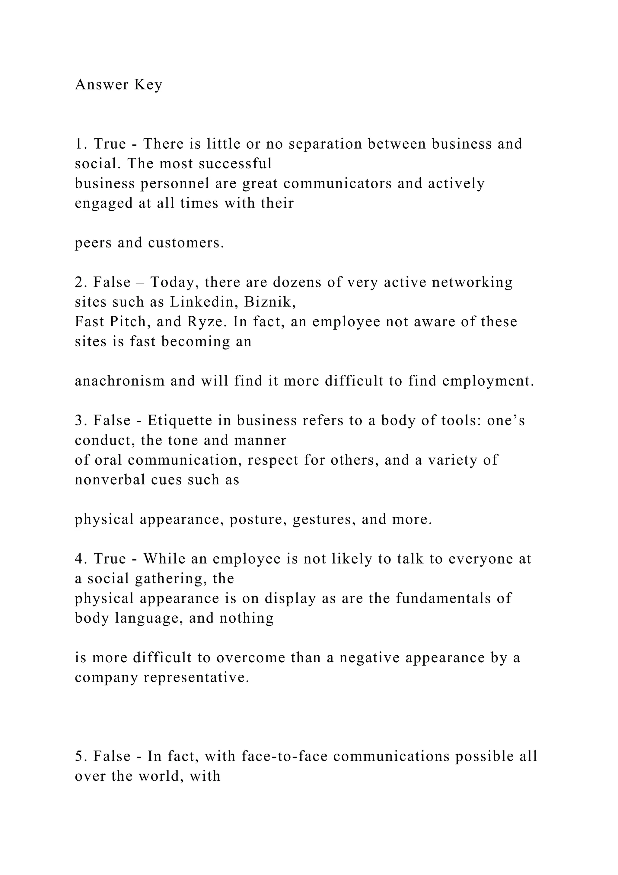 Answer Key
1. True - There is little or no separation between business and
social. The most successful
business personnel are great communicators and actively
engaged at all times with their
peers and customers.
2. False – Today, there are dozens of very active networking
sites such as Linkedin, Biznik,
Fast Pitch, and Ryze. In fact, an employee not aware of these
sites is fast becoming an
anachronism and will find it more difficult to find employment.
3. False - Etiquette in business refers to a body of tools: one’s
conduct, the tone and manner
of oral communication, respect for others, and a variety of
nonverbal cues such as
physical appearance, posture, gestures, and more.
4. True - While an employee is not likely to talk to everyone at
a social gathering, the
physical appearance is on display as are the fundamentals of
body language, and nothing
is more difficult to overcome than a negative appearance by a
company representative.
5. False - In fact, with face-to-face communications possible all
over the world, with
 