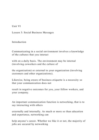 Unit VI
Lesson 3: Social Business Messages
Introduction
Communicating in a social environment involves a knowledge
of the cultures that you interact
with on a daily basis. The environment may be internal
(involving coworkers and the culture of
the organization) or external to your organization (involving
customers and other organizations).
Likewise, being aware of business etiquette is a necessity so
that your communication does not
result in negative outcomes for you, your fellow workers, and
your company.
An important communication function is networking, that is to
say interacting with others
externally and internally. As much or more so than education
and experience, networking can
help anyone’s career. Whether we like it or not, the majority of
jobs are secured by networking
 