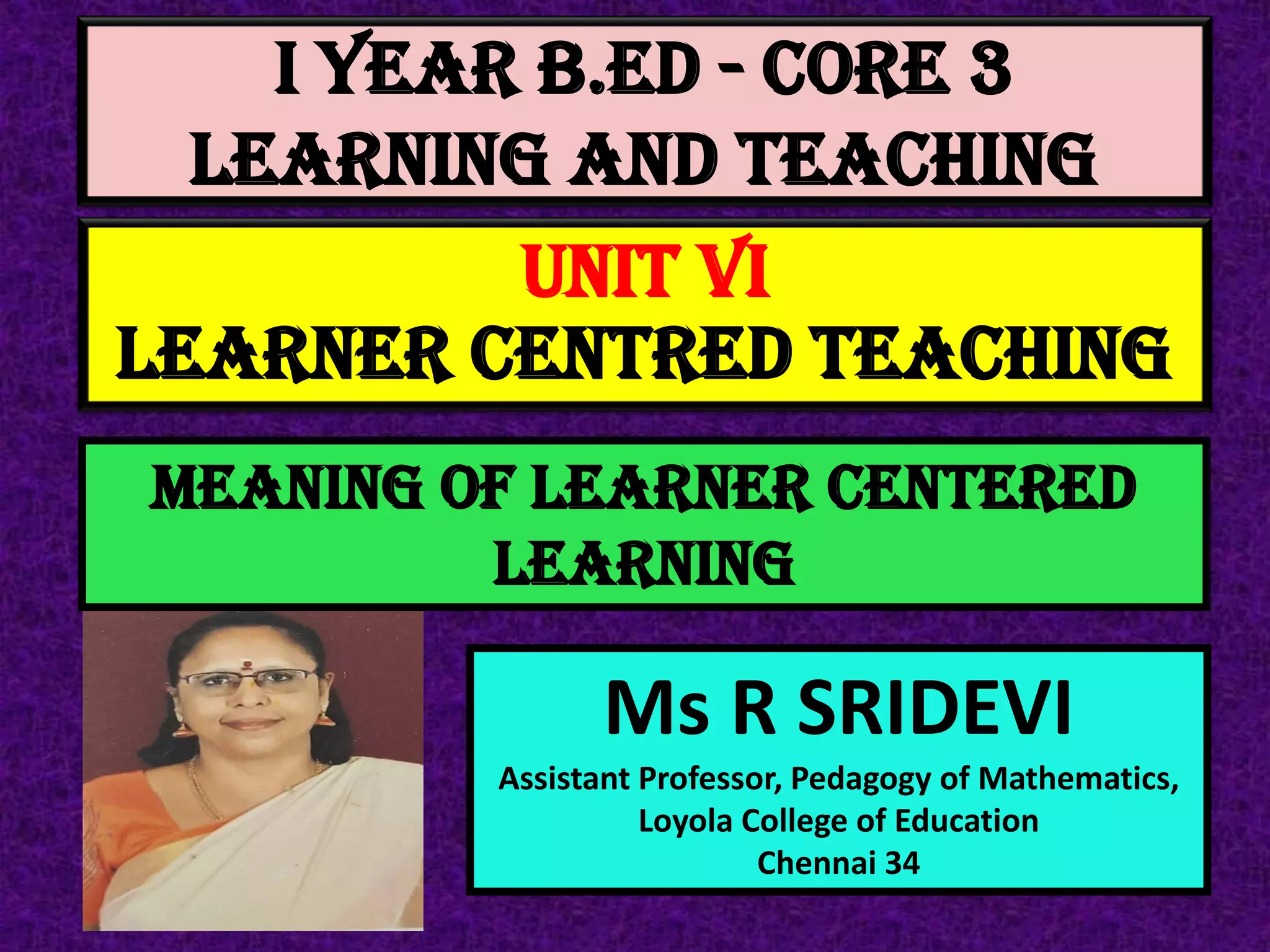 I Year B.Ed - CORE 3
LEARNING AND TEACHING
Ms R SRIDEVI
Assistant Professor, Pedagogy of Mathematics,
Loyola College of Education
Chennai 34
UNIT VI
LEARNER CENTRED TEACHING
MEANING OF LEARNER CENTERED
LEARNING
 