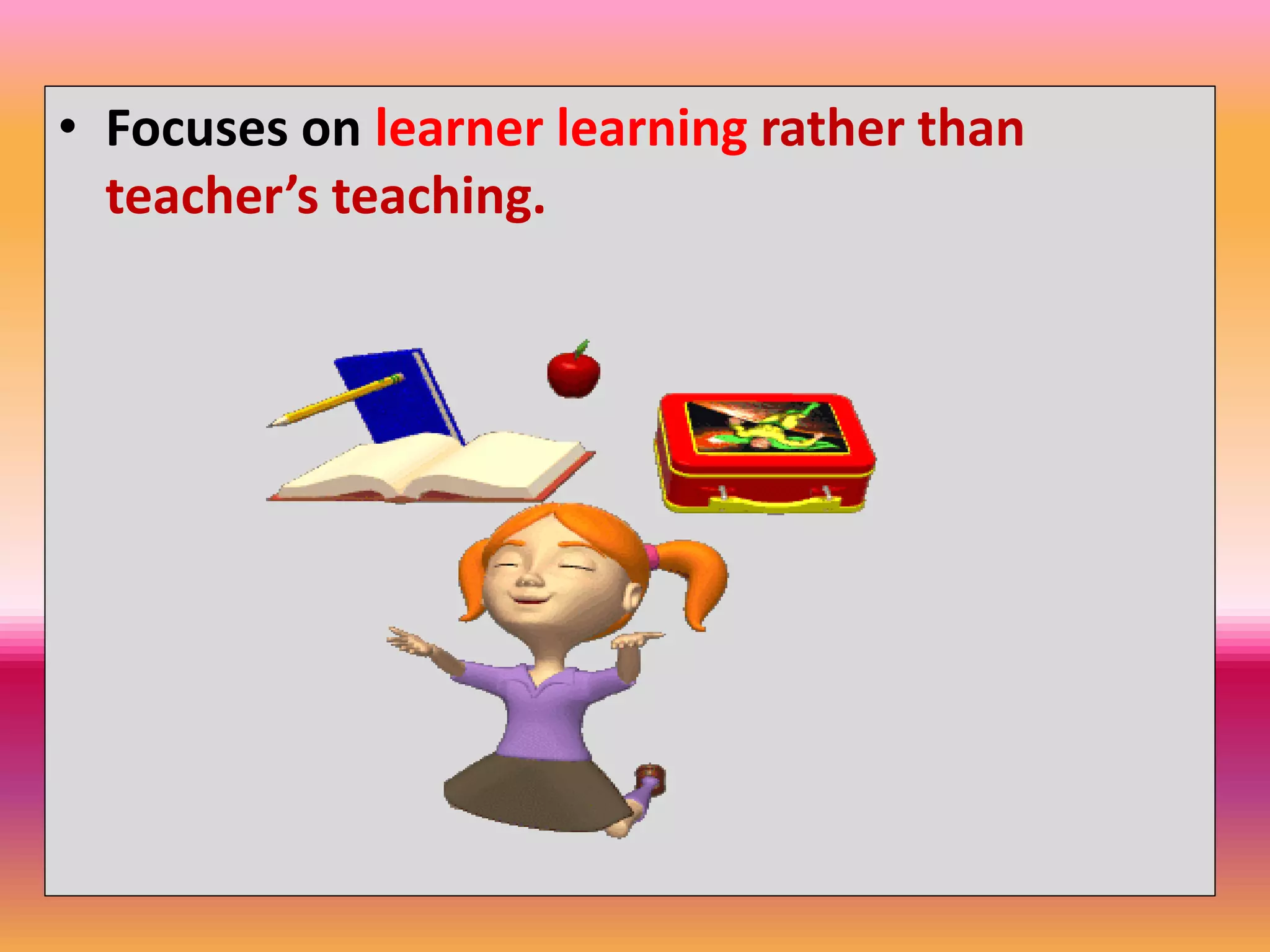 • Focuses on learner learning rather than
teacher’s teaching.
 