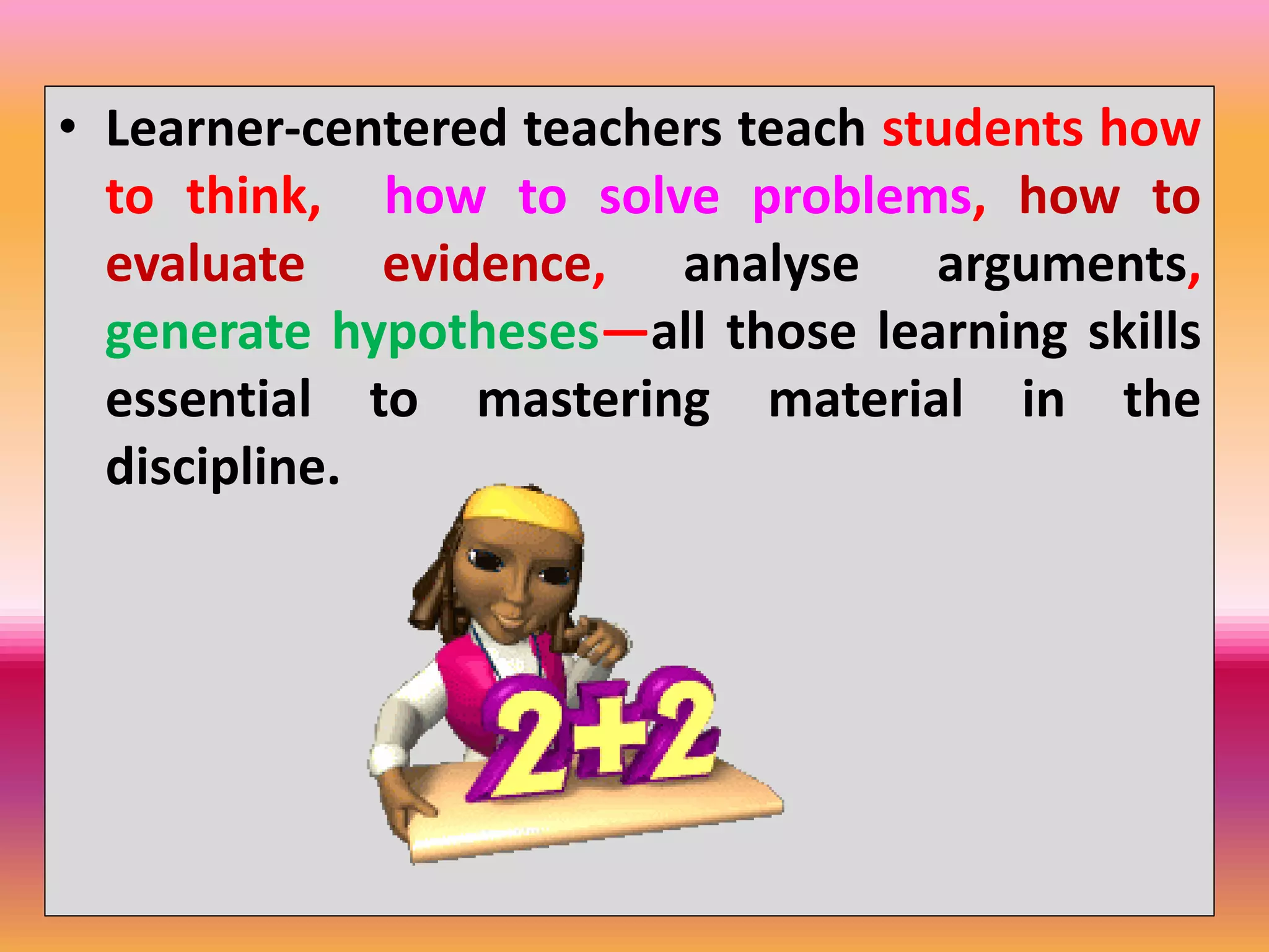 • Learner-centered teachers teach students how
to think, how to solve problems, how to
evaluate evidence, analyse arguments,
generate hypotheses—all those learning skills
essential to mastering material in the
discipline.
 
