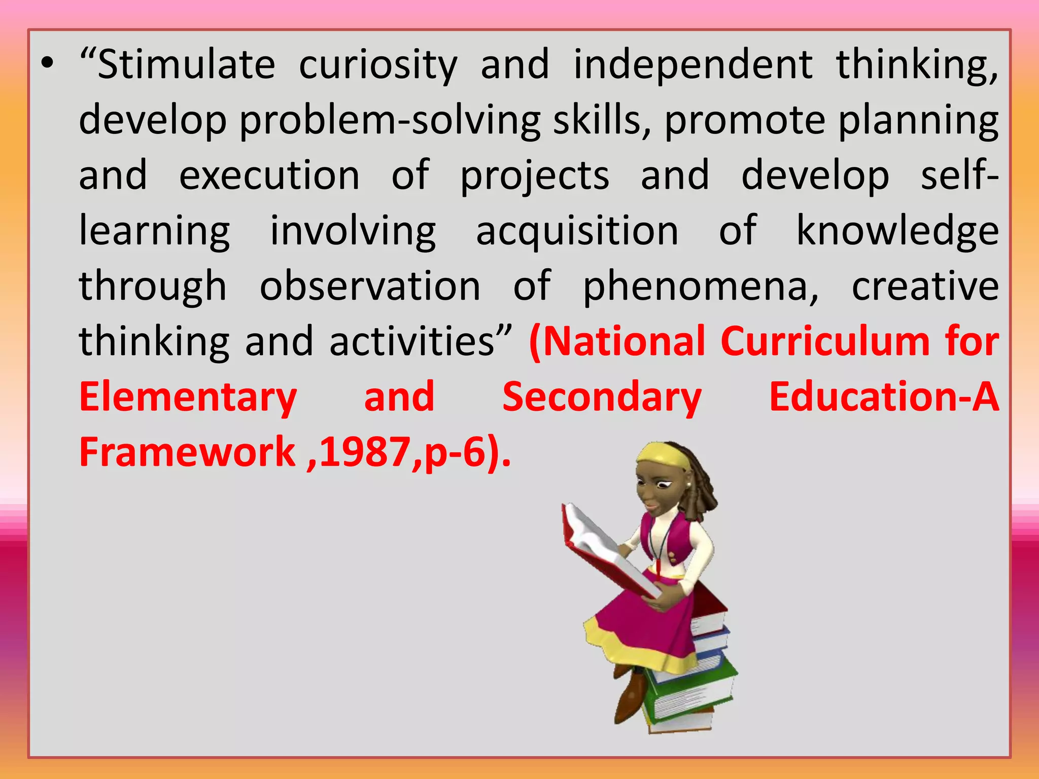 • “Stimulate curiosity and independent thinking,
develop problem-solving skills, promote planning
and execution of projects and develop self-
learning involving acquisition of knowledge
through observation of phenomena, creative
thinking and activities” (National Curriculum for
Elementary and Secondary Education-A
Framework ,1987,p-6).
 