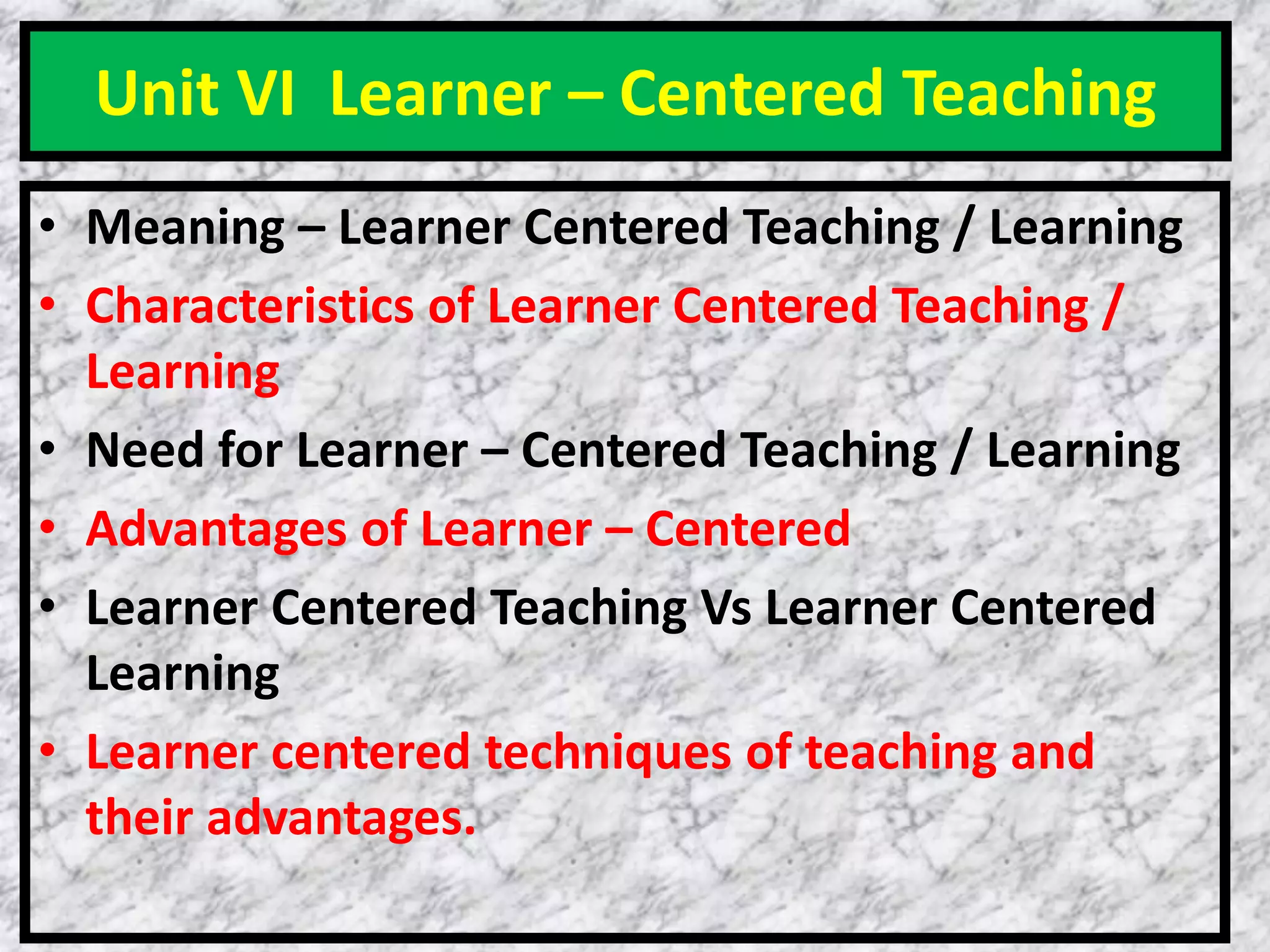 Unit VI Learner – Centered Teaching
• Meaning – Learner Centered Teaching / Learning
• Characteristics of Learner Centered Teaching /
Learning
• Need for Learner – Centered Teaching / Learning
• Advantages of Learner – Centered
• Learner Centered Teaching Vs Learner Centered
Learning
• Learner centered techniques of teaching and
their advantages.
 
