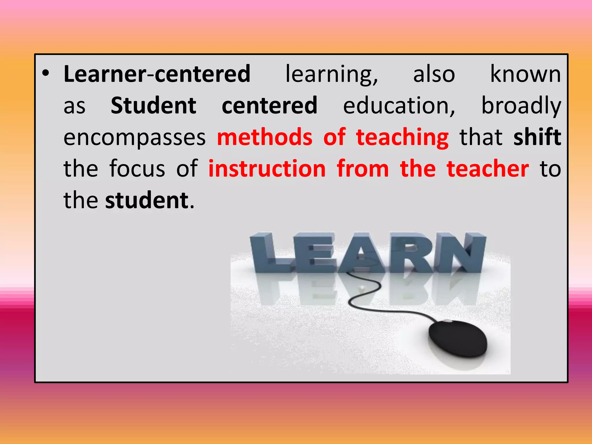 • Learner-centered learning, also known
as Student centered education, broadly
encompasses methods of teaching that shift
the focus of instruction from the teacher to
the student.
 