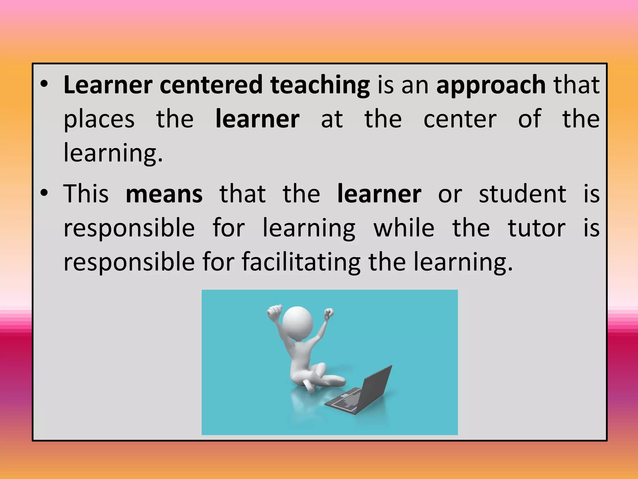 • Learner centered teaching is an approach that
places the learner at the center of the
learning.
• This means that the learner or student is
responsible for learning while the tutor is
responsible for facilitating the learning.
 