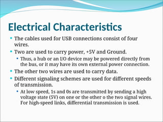 Electrical Characteristics
 The cables used for USB connections consist of four
wires.
 Two are used to carry power, +5V and Ground.
 Thus, a hub or an I/O device may be powered directly from
the bus, or it may have its own external power connection.
 The other two wires are used to carry data.
 Different signaling schemes are used for different speeds
of transmission.
 At low speed, 1s and 0s are transmitted by sending a high
voltage state (5V) on one or the other o the two signal wires.
For high-speed links, differential transmission is used.
 