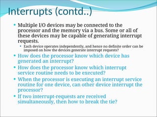 Interrupts (contd..)
 Multiple I/O devices may be connected to the
processor and the memory via a bus. Some or all of
these devices may be capable of generating interrupt
requests.
 Each device operates independently, and hence no definite order can be
imposed on how the devices generate interrupt requests?
 How does the processor know which device has
generated an interrupt?
 How does the processor know which interrupt
service routine needs to be executed?
 When the processor is executing an interrupt service
routine for one device, can other device interrupt the
processor?
 If two interrupt-requests are received
simultaneously, then how to break the tie?
 