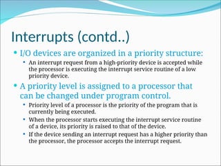 Interrupts (contd..)
 I/O devices are organized in a priority structure:
 An interrupt request from a high-priority device is accepted while
the processor is executing the interrupt service routine of a low
priority device.
 A priority level is assigned to a processor that
can be changed under program control.
 Priority level of a processor is the priority of the program that is
currently being executed.
 When the processor starts executing the interrupt service routine
of a device, its priority is raised to that of the device.
 If the device sending an interrupt request has a higher priority than
the processor, the processor accepts the interrupt request.
 