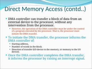Direct Memory Access (contd..)
 DMA controller can transfer a block of data from an
external device to the processor, without any
intervention from the processor.
 However, the operation of the DMA controller must be under the control
of a program executed by the processor. That is, the processor must
initiate the DMA transfer.
 To initiate the DMA transfer, the processor informs the
DMA controller of:
 Starting address,
 Number of words in the block.
 Direction of transfer (I/O device to the memory, or memory to the I/O
device).
 Once the DMA controller completes the DMA transfer,
it informs the processor by raising an interrupt signal.
 