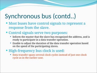 Synchronous bus (contd..)
 Most buses have control signals to represent a
response from the slave.
 Control signals serve two purposes:
 Inform the master that the slave has recognized the address, and is
ready to participate in a data transfer operation.
 Enable to adjust the duration of the data transfer operation based
on the speed of the participating slaves.
 High-frequency bus clock is used:
 Data transfer spans several clock cycles instead of just one clock
cycle as in the earlier case.
 