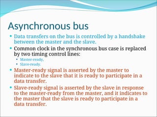 Asynchronous bus
 Data transfers on the bus is controlled by a handshake
between the master and the slave.
 Common clock in the synchronous bus case is replaced
by two timing control lines:
 Master-ready,
 Slave-ready.
 Master-ready signal is asserted by the master to
indicate to the slave that it is ready to participate in a
data transfer.
 Slave-ready signal is asserted by the slave in response
to the master-ready from the master, and it indicates to
the master that the slave is ready to participate in a
data transfer.
 