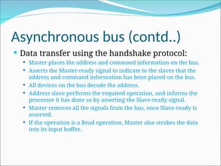 Asynchronous bus (contd..)
 Data transfer using the handshake protocol:
 Master places the address and command information on the bus.
 Asserts the Master-ready signal to indicate to the slaves that the
address and command information has been placed on the bus.
 All devices on the bus decode the address.
 Address slave performs the required operation, and informs the
processor it has done so by asserting the Slave-ready signal.
 Master removes all the signals from the bus, once Slave-ready is
asserted.
 If the operation is a Read operation, Master also strobes the data
into its input buffer.
 