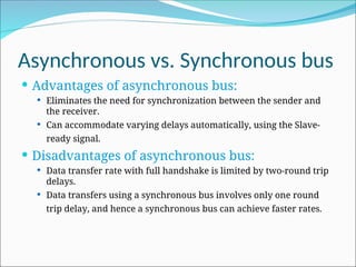 Asynchronous vs. Synchronous bus
 Advantages of asynchronous bus:
 Eliminates the need for synchronization between the sender and
the receiver.
 Can accommodate varying delays automatically, using the Slave-
ready signal.
 Disadvantages of asynchronous bus:
 Data transfer rate with full handshake is limited by two-round trip
delays.
 Data transfers using a synchronous bus involves only one round
trip delay, and hence a synchronous bus can achieve faster rates.
 