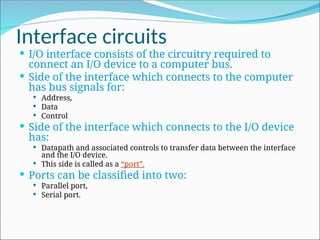 Interface circuits
 I/O interface consists of the circuitry required to
connect an I/O device to a computer bus.
 Side of the interface which connects to the computer
has bus signals for:
 Address,
 Data
 Control
 Side of the interface which connects to the I/O device
has:
 Datapath and associated controls to transfer data between the interface
and the I/O device.
 This side is called as a “port”.
 Ports can be classified into two:
 Parallel port,
 Serial port.
 