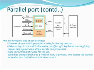 •On the keyboard side of the interface:
- Encoder circuit which generates a code for the key pressed.
- Debouncing circuit which eliminates the effect of a key bounce (a single key
stroke may appear as multiple events to a processor).
- Data lines contain the code for the key.
- Valid line changes from 0 to 1 when the key is pressed. This causes the code to
be loaded into DATAIN and SIN to be set to 1.
Valid
Data
Keyboard
switches
Encoder
and
debouncing
circuit
SIN
Input
interface
Data
Address
R /
Master-ready
Slave-ready
W
DATAIN
Processor
 