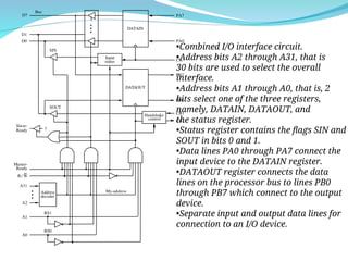 DATAIN
1
SIN
Ready
A31
A1
A0
Address
decoder
D7
D0
R/ W
A2
DATAOUT
Input
status
Bus
PA7
PA0
CA
PB7
PB0
CB1
CB2
SOUT
D1
RS1
RS0
My-address
Handshake
control
Master-
Ready
Slave-
•Combined I/O interface circuit.
•Address bits A2 through A31, that is
30 bits are used to select the overall
interface.
•Address bits A1 through A0, that is, 2
bits select one of the three registers,
namely, DATAIN, DATAOUT, and
the status register.
•Status register contains the flags SIN and
SOUT in bits 0 and 1.
•Data lines PA0 through PA7 connect the
input device to the DATAIN register.
•DATAOUT register connects the data
lines on the processor bus to lines PB0
through PB7 which connect to the output
device.
•Separate input and output data lines for
connection to an I/O device.
 