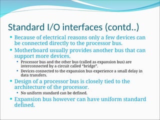 Standard I/O interfaces (contd..)
 Because of electrical reasons only a few devices can
be connected directly to the processor bus.
 Motherboard usually provides another bus that can
support more devices.
 Processor bus and the other bus (called as expansion bus) are
interconnected by a circuit called “bridge”.
 Devices connected to the expansion bus experience a small delay in
data transfers.
 Design of a processor bus is closely tied to the
architecture of the processor.
 No uniform standard can be defined.
 Expansion bus however can have uniform standard
defined.
 