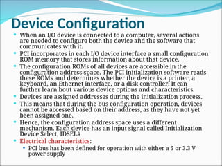 Device Configuration
 When an I/O device is connected to a computer, several actions
are needed to configure both the device and the software that
communicates with it.
 PCI incorporates in each I/O device interface a small configuration
ROM memory that stores information about that device.
 The configuration ROMs of all devices are accessible in the
configuration address space. The PCI initialization software reads
these ROMs and determines whether the device is a printer, a
keyboard, an Ethernet interface, or a disk controller. It can
further learn bout various device options and characteristics.
 Devices are assigned addresses during the initialization process.
 This means that during the bus configuration operation, devices
cannot be accessed based on their address, as they have not yet
been assigned one.
 Hence, the configuration address space uses a different
mechanism. Each device has an input signal called Initialization
Device Select, IDSEL#
 Electrical characteristics:
 PCI bus has been defined for operation with either a 5 or 3.3 V
power supply
 