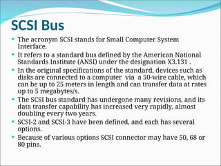 SCSI Bus
 The acronym SCSI stands for Small Computer System
Interface.
 It refers to a standard bus defined by the American National
Standards Institute (ANSI) under the designation X3.131 .
 In the original specifications of the standard, devices such as
disks are connected to a computer via a 50-wire cable, which
can be up to 25 meters in length and can transfer data at rates
up to 5 megabytes/s.
 The SCSI bus standard has undergone many revisions, and its
data transfer capability has increased very rapidly, almost
doubling every two years.
 SCSI-2 and SCSI-3 have been defined, and each has several
options.
 Because of various options SCSI connector may have 50, 68 or
80 pins.
 
