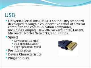 USB
 Universal Serial Bus (USB) is an industry standard
developed through a collaborative effort of several
computer and communication companies,
including Compaq, Hewlett-Packard, Intel, Lucent,
Microsoft, Nortel Networks, and Philips.
 Speed
 Low-speed(1.5 Mb/s)
 Full-speed(12 Mb/s)
 High-speed(480 Mb/s)
 Port Limitation
 Device Characteristics
 Plug-and-play
 