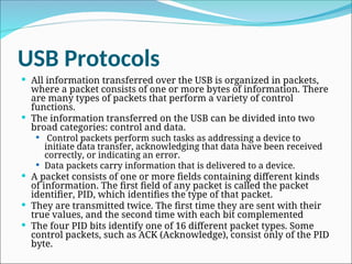 USB Protocols
 All information transferred over the USB is organized in packets,
where a packet consists of one or more bytes of information. There
are many types of packets that perform a variety of control
functions.
 The information transferred on the USB can be divided into two
broad categories: control and data.
 Control packets perform such tasks as addressing a device to
initiate data transfer, acknowledging that data have been received
correctly, or indicating an error.
 Data packets carry information that is delivered to a device.
 A packet consists of one or more fields containing different kinds
of information. The first field of any packet is called the packet
identifier, PID, which identifies the type of that packet.
 They are transmitted twice. The first time they are sent with their
true values, and the second time with each bit complemented
 The four PID bits identify one of 16 different packet types. Some
control packets, such as ACK (Acknowledge), consist only of the PID
byte.
 