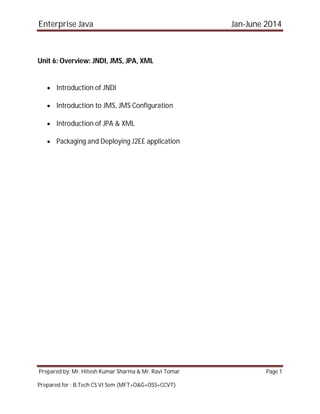 Enterprise Java Jan-June 2014
Prepared by: Mr. Hitesh Kumar Sharma & Mr. Ravi Tomar Page 1
Prepared for : B.Tech CS VI Sem (MFT+O&G+OSS+CCVT)
Unit 6: Overview: JNDI, JMS, JPA, XML
 Introduction of JNDI
 Introduction to JMS, JMS Configuration
 Introduction of JPA & XML
 Packaging and Deploying J2EE application
 