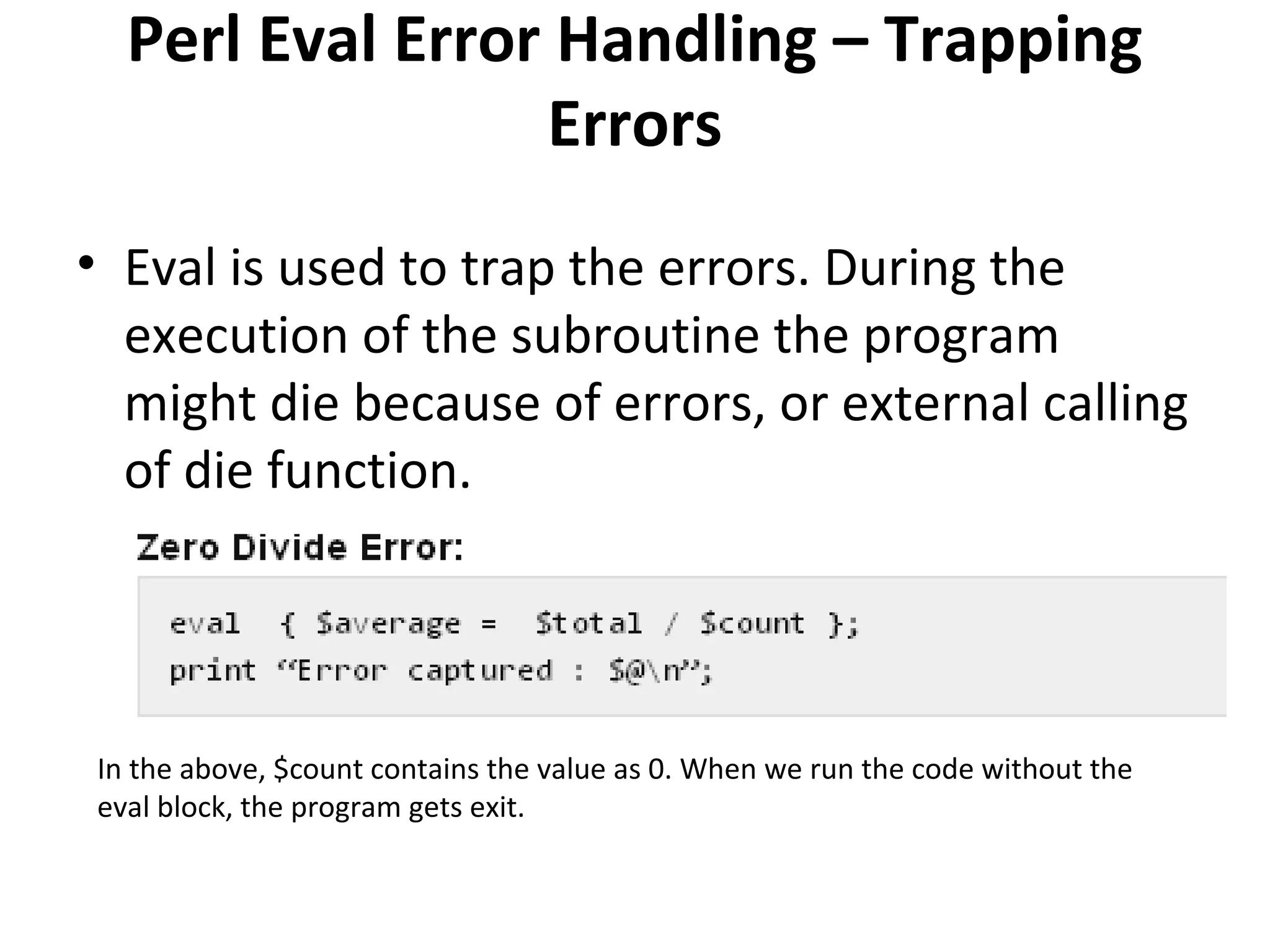 Perl Eval Error Handling – Trapping Errors • Eval is used to trap the errors. During the execution of the subroutine the program might die because of errors, or external calling of die function. In the above, $count contains the value as 0. When we run the code without the eval block, the program gets exit. 