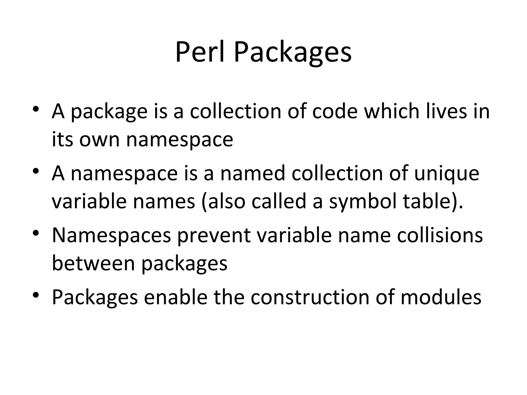 Perl Packages • A package is a collection of code which lives in its own namespace • A namespace is a named collection of unique variable names (also called a symbol table). • Namespaces prevent variable name collisions between packages • Packages enable the construction of modules 