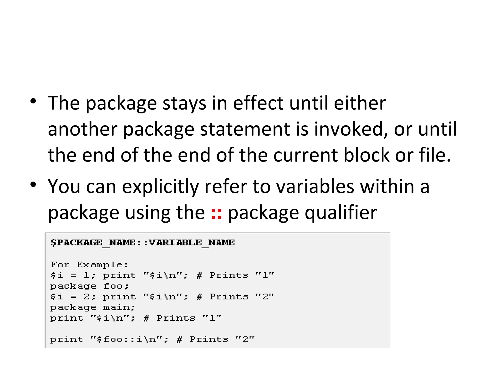 • The package stays in effect until either another package statement is invoked, or until the end of the end of the current block or file. • You can explicitly refer to variables within a package using the :: package qualifier 